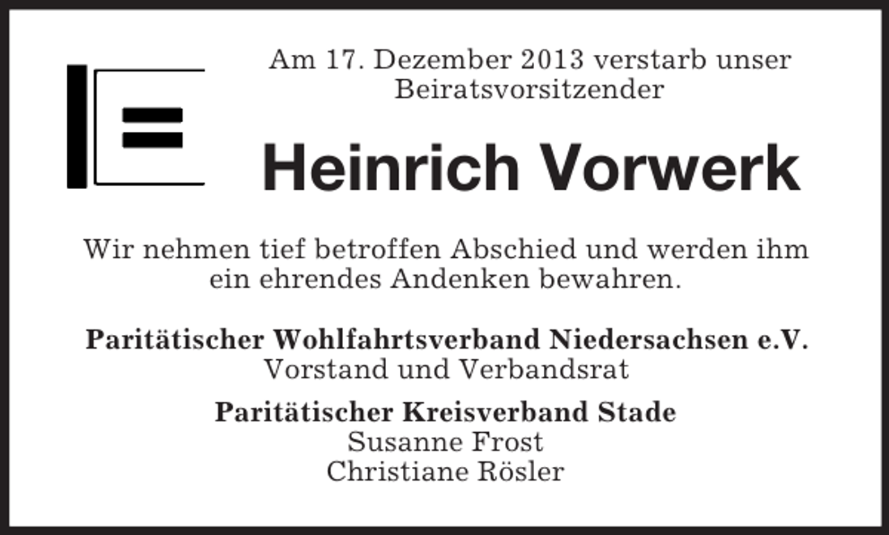 <p>Am 17. Dezember 2013 verstarb unser<br />Beiratsvorsitzender<br />Heinrich Vorwerk<br />Wir nehmen tief betroffen Abschied und werden ihm<br />ein ehrendes Andenken bewahren.<br />Paritätischer Wohlfahrtsverband Niedersachsen e.V.<br />Vorstand und Verbandsrat<br />Paritätischer Kreisverband Stade<br />Susanne Frost<br />Christiane Rösler</p>