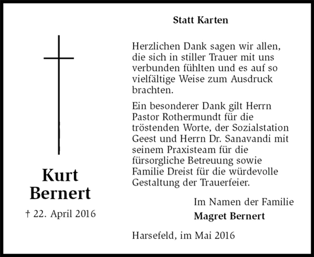 <p>Statt Karten</p>
<p>Herzlichen Dank sagen wir allen,<br />die sich in stiller Trauer mit uns<br />verbunden fühlten und es auf so<br />vielfältige Weise zum Ausdruck<br />brachten.<br />Ein besonderer Dank gilt Herrn<br />Pastor Rothermundt für die<br />tröstenden Worte, der Sozialstation<br />Geest und Herrn Dr. Sanavandi mit<br />seinem Praxisteam für die<br />fürsorgliche Betreuung sowie<br />Familie Dreist für die würdevolle<br />Gestaltung der Trauerfeier.<br />Harsefeld, im Mai 2016<br />Im Namen der Familie<br />Magret Bernert<br />Kurt<br />Bernert<br />† 22. April 2016</p>