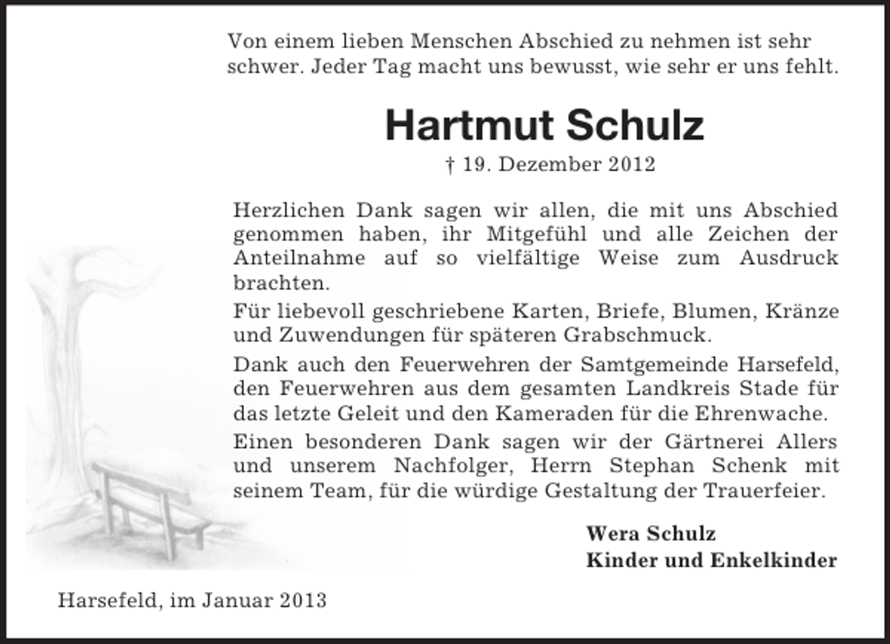 <p>Von einem lieben Menschen Abschied zu nehmen ist sehr schwer. Jeder Tag macht uns bewusst, wie sehr er uns fehlt.<br />Hartmut Schulz<br />† 19. Dezember 2012<br />Herzlichen Dank sagen wir allen, die mit uns Abschied<br />genommen haben, ihr Mitgefühl und alle Zeichen der<br />Anteilnahme auf so vielfältige Weise zum Ausdruck brachten.<br />Für liebevoll geschriebene Karten, Briefe, Blumen, Kränze und Zuwendungen für späteren Grabschmuck.<br />Dank auch den Feuerwehren der Samtgemeinde Harsefeld, den Feuerwehren aus dem gesamten Landkreis Stade für das letzte Geleit und den Kameraden für die Ehrenwache.<br />Einen besonderen Dank sagen wir der Gärtnerei Allers und unserem Nachfolger, Herrn Stephan Schenk mit<br />seinem Team, für die würdige Gestaltung der Trauerfeier.<br />Wera Schulz<br />Kinder und Enkelkinder<br />Harsefeld, im Januar 2013</p>