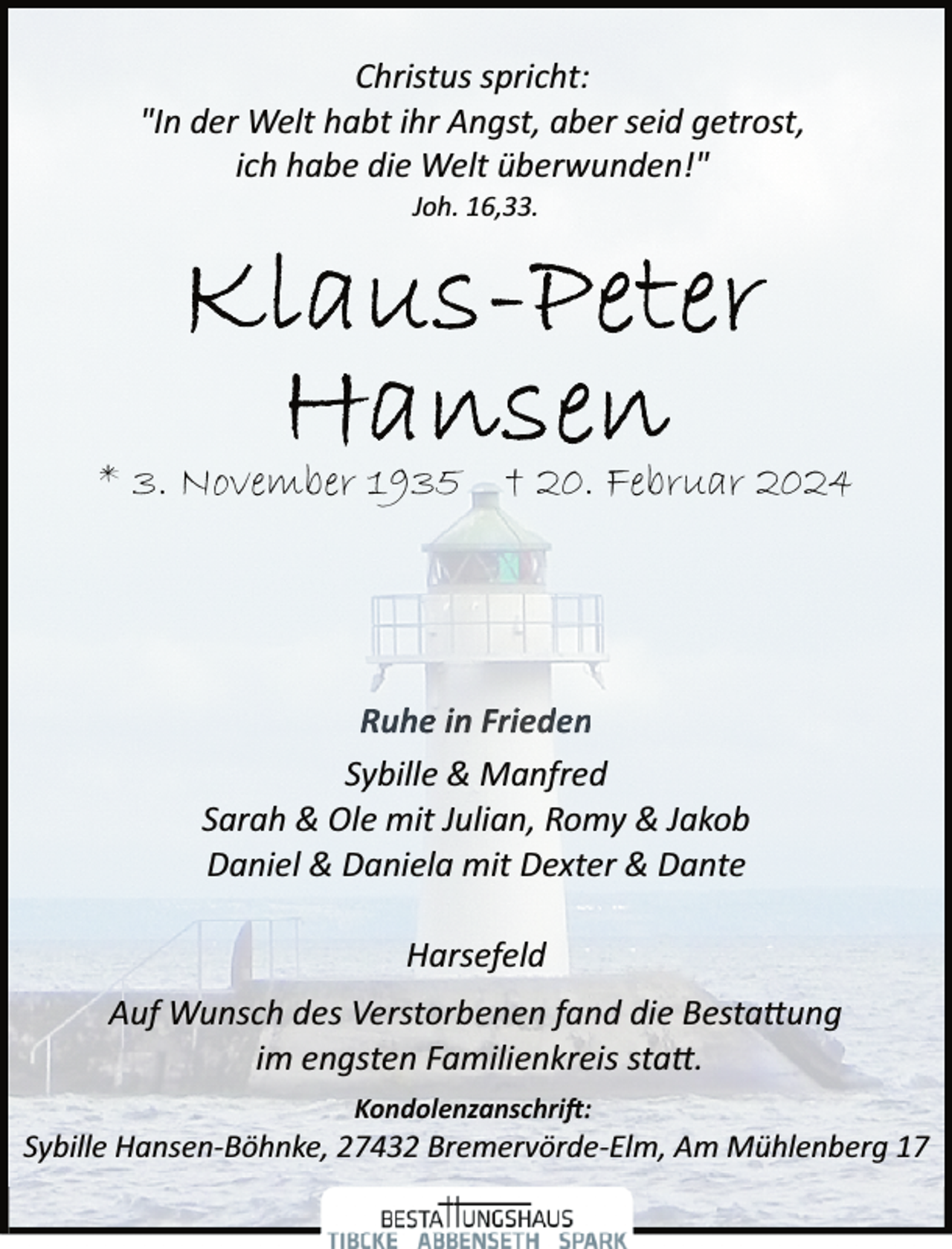 <p>Christus spricht:<br />"In der Welt habt ihr Angst, aber seid getrost,<br />ich habe die Welt überwunden!"<br />Joh. 16,33.</p><p>* 3. November 1935 † 20. Februar 2024</p><p>Ruhe in Frieden<br />Sybille &amp; Manfred<br />Sarah &amp; Ole mit Julian, Romy &amp; Jakob<br />Daniel &amp; Daniela mit Dexter &amp; Dante</p><p>Harsefeld<br />Auf Wunsch des Verstorbenen fand die Besta�ung<br />im engsten Familienkreis sta�.<br />Kondolenzanschri�:</p><p>Sybille Hansen­Böhnke, 27432 Bremervörde­Elm, Am Mühlenberg 17</p>
