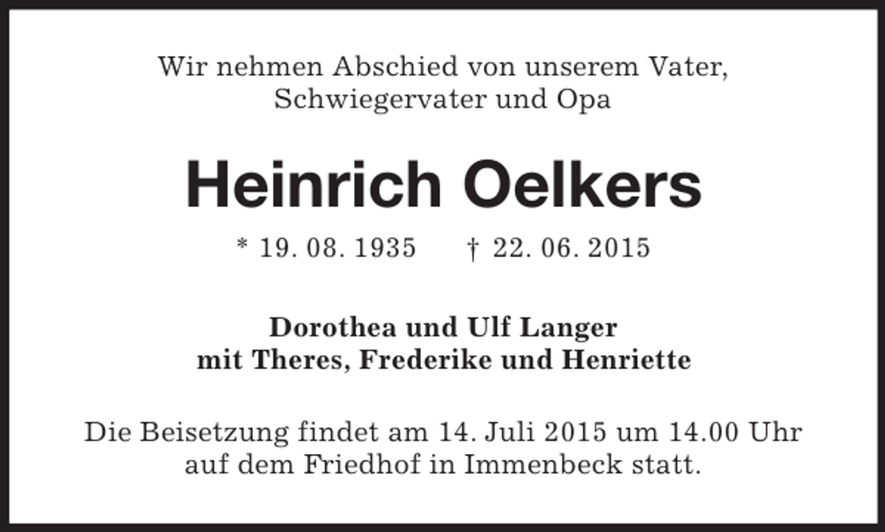 <p>Wir nehmen Abschied von unserem Vater,<br />Schwiegervater und Opa<br />Heinrich Oelkers<br />* 19. 08. 1935 † 22. 06. 2015<br />Dorothea und Ulf Langer<br />mit Theres, Frederike und Henriette<br />Die Beisetzung findet am 14. Juli 2015 um 14.00 Uhr<br />auf dem Friedhof in Immenbeck statt.</p>