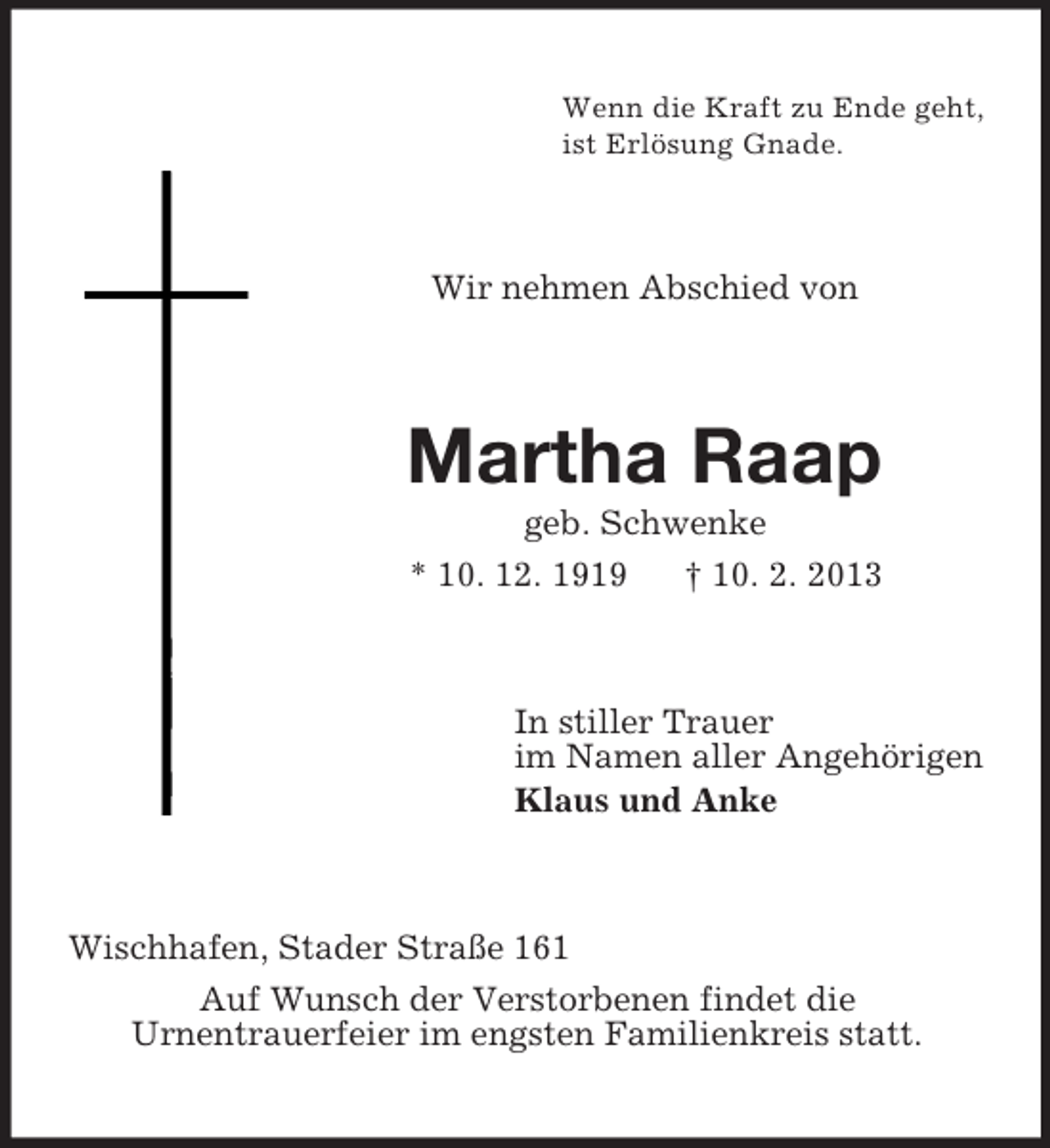 <p>Wenn die Kraft zu Ende geht,<br />ist Erlösung Gnade.</p><p>Wir nehmen Abschied von</p><p>Martha Raap<br />geb. Schwenke<br />* 10. 12. 1919<br />† 10. 2. 2013</p><p>In stiller Trauer<br />im Namen aller Angehörigen<br />Klaus und Anke</p><p>Wischhafen, Stader Straße 161<br />Auf Wunsch der Verstorbenen findet die<br />Urnentrauerfeier im engsten Familienkreis statt.</p>