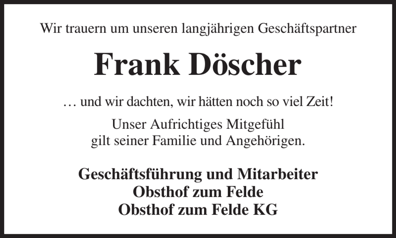 <p>Wir trauern um unseren langjährigen Geschäftspartner<br />Frank Döscher<br />… und wir dachten, wir hätten noch so viel Zeit!<br />Unser Aufrichtiges Mitgefühl<br />gilt seiner Familie und Angehörigen.<br />Geschäftsführung und Mitarbeiter<br />Obsthof zum Felde<br />Obsthof zum Felde KG</p>