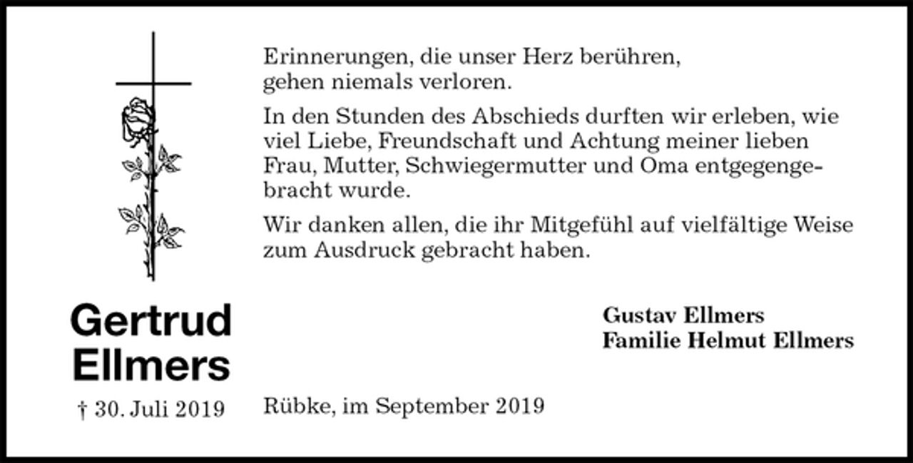 <p>Erinnerungen, die unser Herz berühren,<br />gehen niemals verloren.<br />In den Stunden des Abschieds durften wir erleben, wie viel Liebe, Freundschaft und Achtung meiner lieben Frau, Mutter, Schwiegermutter und Oma entgegengebracht wurde.<br />Wir danken allen, die ihr Mitgefühl auf vielfältige Weise zum Ausdruck gebracht haben.<br />Gustav Ellmers<br />Familie Helmut Ellmers<br />Rübke, im September 2019</p><p>Gertrud<br />Ellmers<br />† 30. Juli 2019</p>
