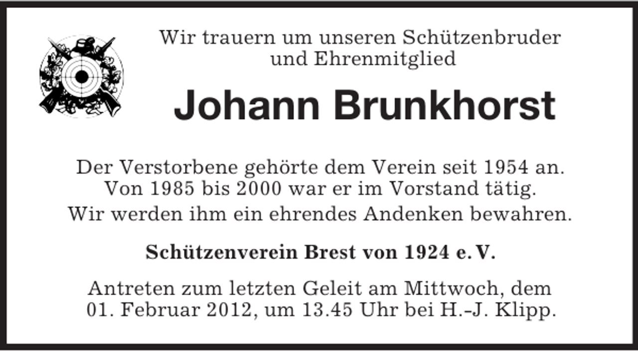 <p>Wir trauern um unseren Schützenbruder<br />und Ehrenmitglied</p><p>Johann Brunkhorst<br />Der Verstorbene gehörte dem Verein seit 1954 an.<br />Von 1985 bis 2000 war er im Vorstand tätig.<br />Wir werden ihm ein ehrendes Andenken bewahren.<br />Schützenverein Brest von 1924 e. V.<br />Antreten zum letzten Geleit am Mittwoch, dem<br />01. Februar 2012, um 13.45 Uhr bei H.-J. Klipp.</p>
