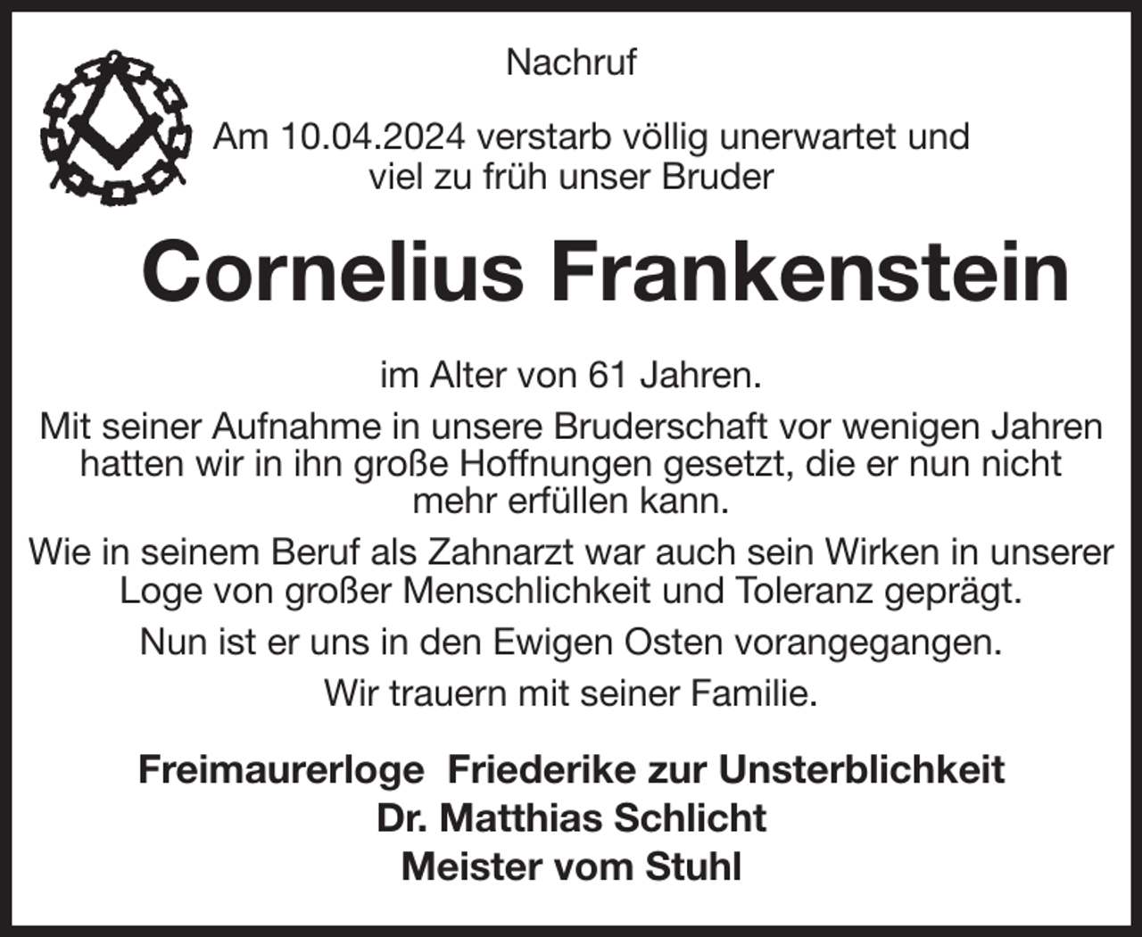 <p>Nachruf</p><p>Am 10.04.2024 verstarb völlig unerwartet und<br />viel zu früh unser Bruder<br />Cornelius Frankenstein<br />im Alter von 61 Jahren.<br />Mit seiner Aufnahme in unsere Bruderschaft vor wenigen Jahren hatten wir in ihn große Hoffnungen gesetzt, die er nun nicht<br />mehr erfüllen kann.<br />Wie in seinem Beruf als Zahnarzt war auch sein Wirken in unserer Loge von großer Menschlichkeit und Toleranz geprägt.<br />Nun ist er uns in den Ewigen Osten vorangegangen.<br />Wir trauern mit seiner Familie.<br />Freimaurerloge Friederike zur Unsterblichkeit<br />Dr. Matthias Schlicht<br />Meister vom Stuhl</p>