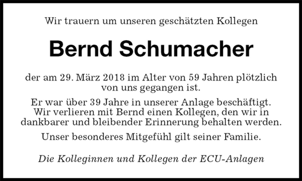 <p>Wir trauern um unseren geschätzten Kollegen<br />Bernd Schumacher<br />der am 29. März 2018 im Alter von 59 Jahren plötzlich von uns gegangen ist.<br />Er war über 39 Jahre in unserer Anlage beschäftigt.<br />Wir verlieren mit Bernd einen Kollegen, den wir in dankbarer und bleibender Erinnerung behalten werden.<br />Unser besonderes Mitgefühl gilt seiner Familie.<br />Die Kolleginnen und Kollegen der ECU-Anlagen</p>