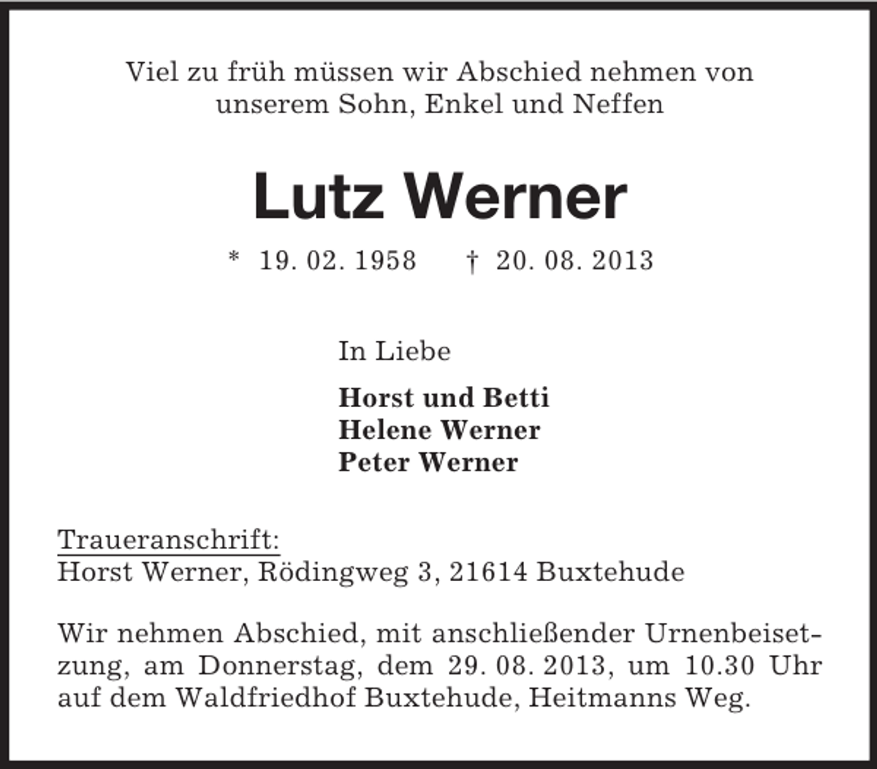 <p>Viel zu früh müssen wir Abschied nehmen von<br />unserem Sohn, Enkel und Neffen<br />Lutz Werner<br />* 19. 02. 1958 † 20. 08. 2013<br />In Liebe<br />Horst und Betti<br />Helene Werner<br />Peter Werner<br />Traueranschrift:<br />Horst Werner, Rödingweg 3, 21614 Buxtehude</p><p>Wir nehmen Abschied, mit anschließender Urnenbeisetzung, am Donnerstag, dem 29. 08. 2013, um 10.30 Uhr auf dem Waldfriedhof Buxtehude, Heitmanns Weg.</p>