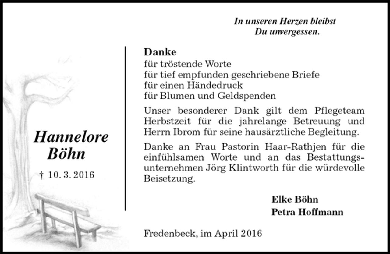 <p>In unseren Herzen bleibst<br />Du unvergessen.<br />Danke<br />für tröstende Worte<br />für tief empfunden geschriebene Briefe<br />für einen Händedruck<br />für Blumen und Geldspenden<br />Unser besonderer Dank gilt dem Pflegeteam Herbstzeit für die jahrelange Betreuung und Herrn Ibrom für seine hausärztliche Begleitung.<br />Danke an Frau Pastorin Haar-Rathjen für die einfühlsamen Worte und an das Bestattungs-<br />unternehmen Jörg Klintworth für die würdevolle Beisetzung.<br />Elke Böhn<br />Petra Hoffmann<br />Fredenbeck, im April 2016</p>
<p>Hannelore</p>
<p>Böhn</p>
<p>† 10. 3. 2016</p>