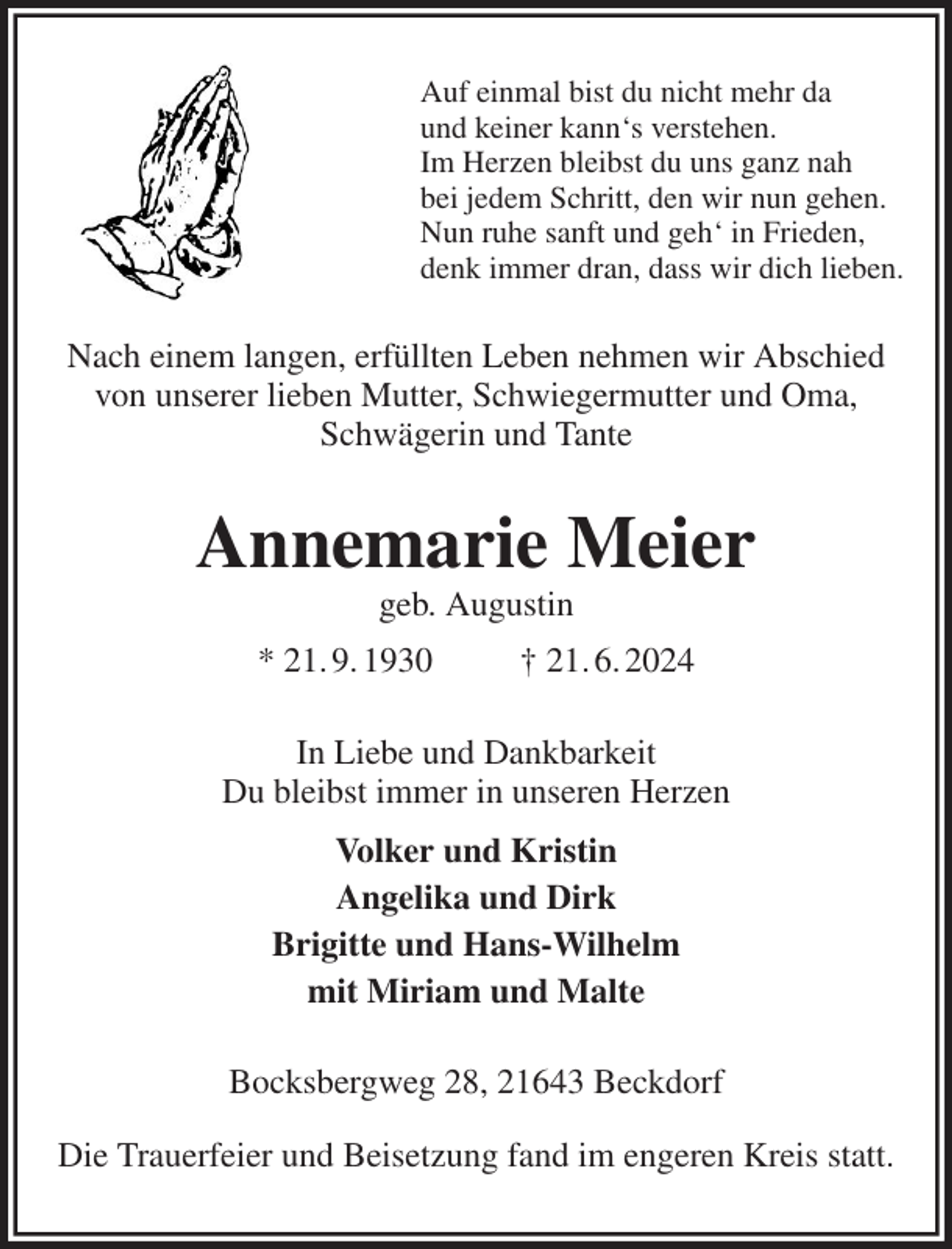 <p>Auf einmal bist du nicht mehr da<br />und keiner kann's verstehen.<br />Im Herzen bleibst du uns ganz nah<br />bei jedem Schritt, den wir nun gehen.<br />Nun ruhe sanft und geh' in Frieden,<br />denk immer dran, dass wir dich lieben.<br />Nach einem langen, erfüllten Leben nehmen wir Abschied von unserer lieben Mutter, Schwiegermutter und Oma, Schwägerin und Tante<br />Annemarie Meier<br />geb. Augustin<br />* 21. 9. 1930 † 21. 6. 2024<br />In Liebe und Dankbarkeit<br />Du bleibst immer in unseren Herzen<br />Volker und Kristin<br />Angelika und Dirk<br />Brigitte und Hans-Wilhelm<br />mit Miriam und Malte<br />Bocksbergweg 28, 21643 Beckdorf<br />Die Trauerfeier und Beisetzung fand im engeren Kreis statt.</p>