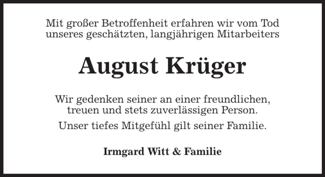 <p>Mit großer Betroffenheit erfahren wir vom Tod<br />unseres geschätzten, langjährigen Mitarbeiters<br />August Krüger<br />Wir gedenken seiner an einer freundlichen,<br />treuen und stets zuverlässigen Person.<br />Unser tiefes Mitgefühl gilt seiner Familie.<br />Irmgard Witt &amp; Familie</p>