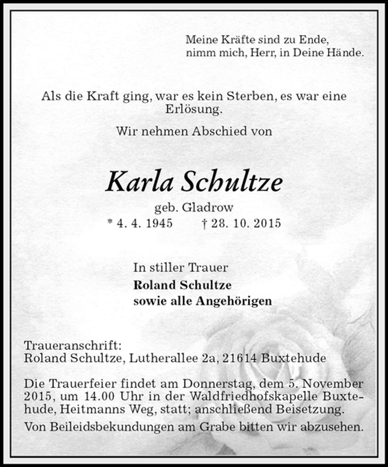 <p>Meine Kräfte sind zu Ende,<br />nimm mich, Herr, in Deine Hände.<br />Als die Kraft ging, war es kein Sterben, es war eine<br />Erlösung.<br />Wir nehmen Abschied von<br />Karla Schultze<br />geb. Gladrow<br />* 4. 4. 1945 † 28. 10. 2015<br />In stiller Trauer<br />Roland Schultze<br />sowie alle Angehörigen<br />Traueranschrift:<br />Roland Schultze, Lutherallee 2a, 21614 Buxtehude</p><p>Die Trauerfeier findet am Donnerstag, dem 5. November 2015, um 14.00 Uhr in der Waldfriedhofskapelle Buxtehude, Heitmanns Weg, statt; anschließend Beisetzung.<br />Von Beileidsbekundungen am Grabe bitten wir abzusehen.</p>