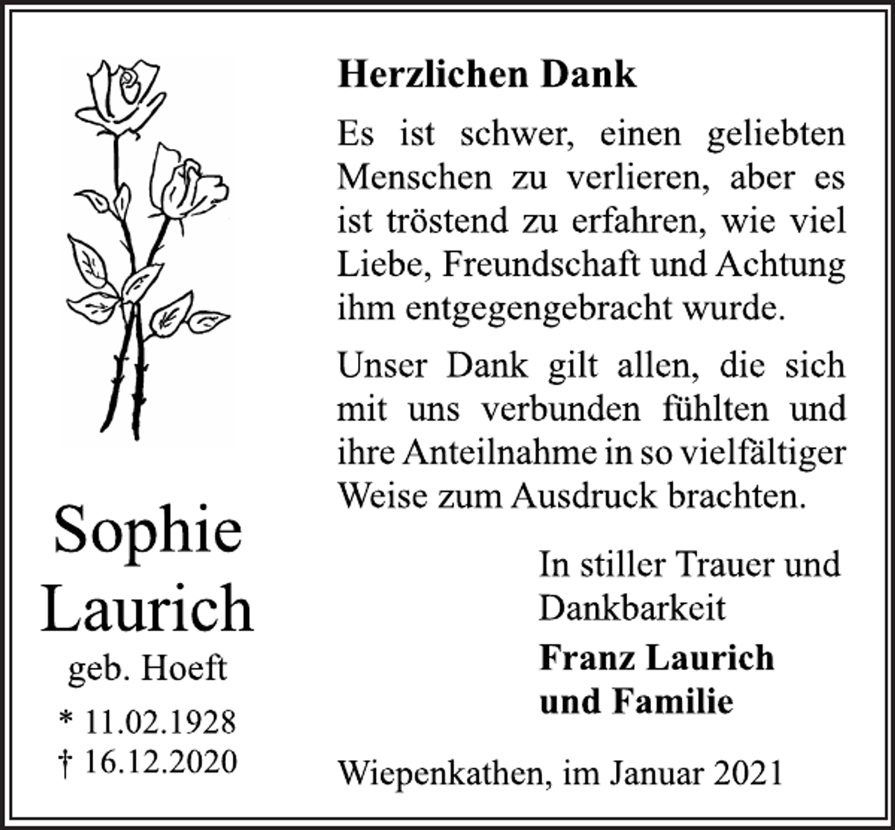 <p>Herzlichen Dank<br />Es ist schwer, einen geliebten<br />Menschen zu verlieren, aber es<br />ist tröstend zu erfahren, wie viel<br />Liebe, Freundschaft und Achtung<br />ihm entgegengebracht wurde.<br />Unser Dank gilt allen, die sich<br />mit uns verbunden fühlten und<br />ihre Anteilnahme in so vielfältiger<br />Weise zum Ausdruck brachten.<br />In stiller Trauer und<br />Dankbarkeit<br />Franz Laurich<br />und Familie<br />Wiepenkathen, im Januar 2021<br />Sophie<br />Laurich<br />geb. Hoeft<br />* 11.02.1928<br />† 16.12.2020</p>