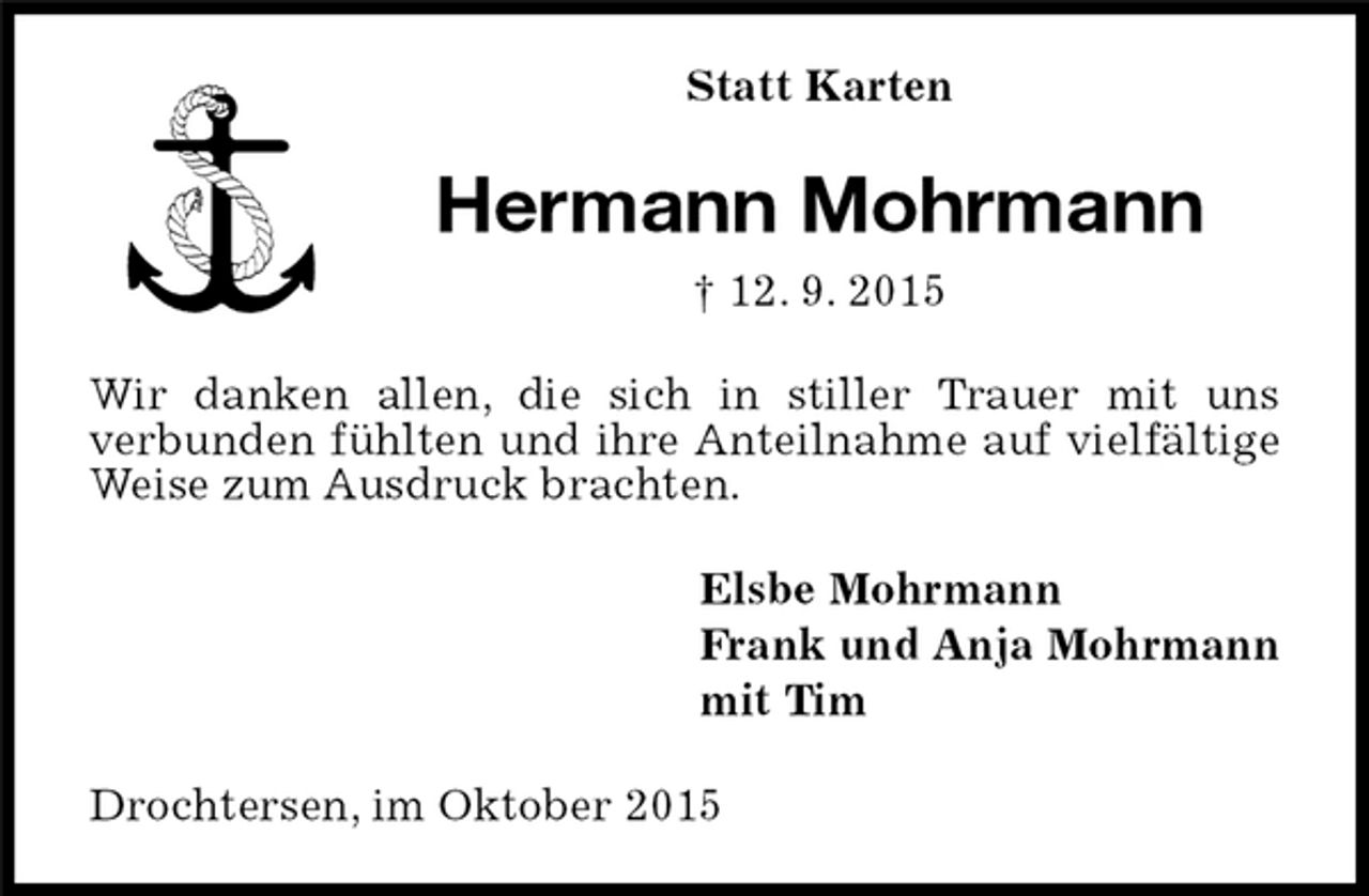 <p>Statt Karten<br />Hermann Mohrmann<br />† 12. 9. 2015<br />Wir danken allen, die sich in stiller Trauer mit uns<br />verbunden fühlten und ihre Anteilnahme auf vielfältige Weise zum Ausdruck brachten.<br />Elsbe Mohrmann<br />Frank und Anja Mohrmann<br />mit Tim<br />Drochtersen, im Oktober 2015</p>