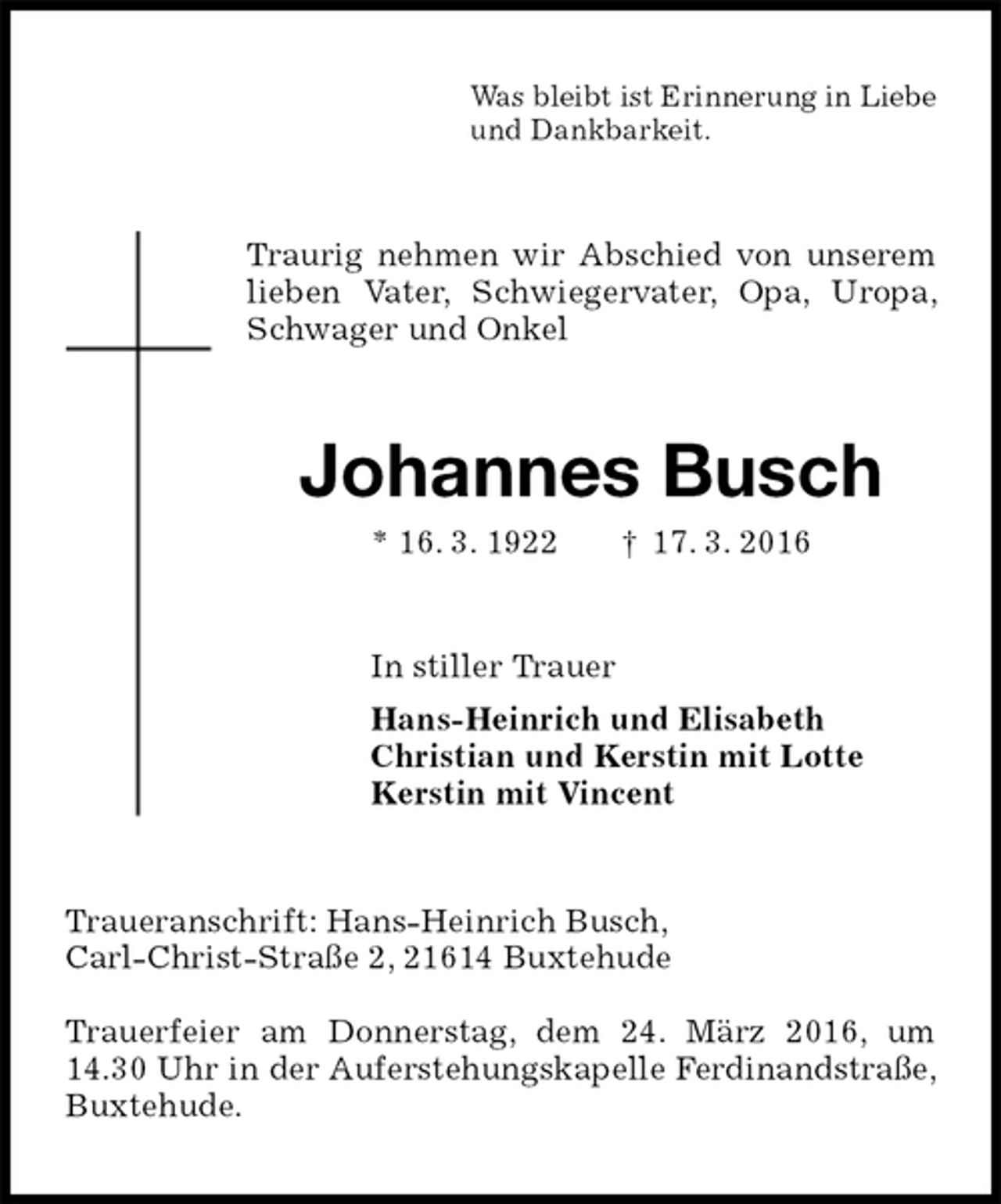 <p>Was bleibt ist Erinnerung in Liebe<br />und Dankbarkeit.<br />Traurig nehmen wir Abschied von unserem lieben Vater, Schwiegervater, Opa, Uropa, Schwager und Onkel<br />Johannes Busch<br />* 16. 3. 1922 † 17. 3. 2016<br />In stiller Trauer<br />Hans-Heinrich und Elisabeth<br />Christian und Kerstin mit Lotte<br />Kerstin mit Vincent<br />Traueranschrift: Hans-Heinrich Busch,<br />Carl-Christ-Straße 2, 21614 Buxtehude</p>
<p>Trauerfeier am Donnerstag, dem 24. März 2016, um 14.30 Uhr in der Auferstehungskapelle Ferdinandstraße, Buxtehude.</p>