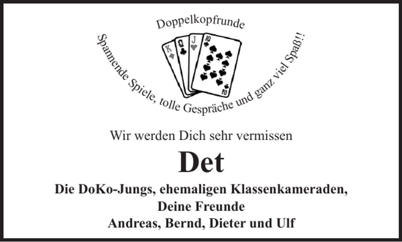 <p>Doppelkopfrunde</p><p>Spannende Spiele, tolle Gespräche und ganz viel Spaß!!</p><p>Wir werden Dich sehr vermissen<br />Det<br />Die DoKo-Jungs, ehemaligen Klassenkameraden,<br />Deine Freunde<br />Andreas, Bernd, Dieter und Ulf</p>