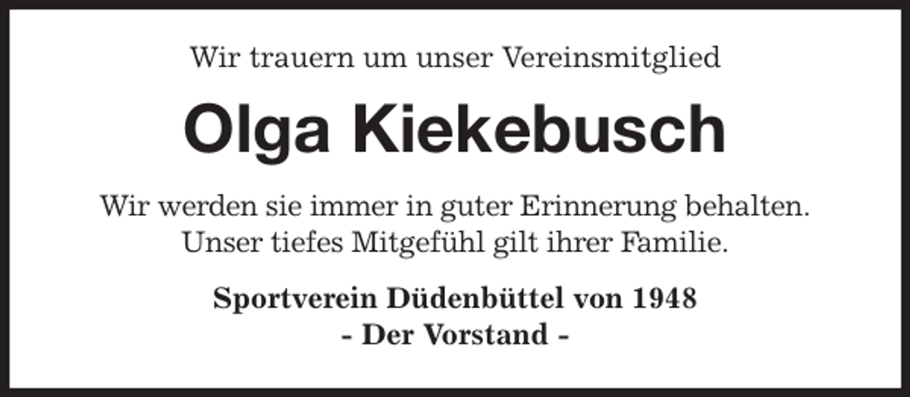 <p>Wir trauern um unser Vereinsmitglied<br />Olga Kiekebusch<br />Wir werden sie immer in guter Erinnerung behalten.<br />Unser tiefes Mitgefühl gilt ihrer Familie.<br />Sportverein Düdenbüttel von 1948<br />- Der Vorstand -</p>