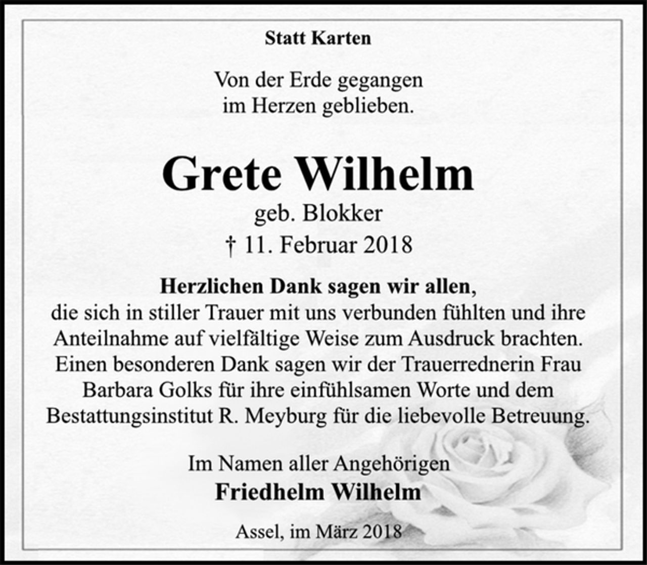 <p>Statt Karten<br />Von der Erde gegangen<br />im Herzen geblieben.<br />Grete Wilhelm<br />geb. Blokker<br />† 11. Februar 2018<br />Herzlichen Dank sagen wir allen,<br />die sich in stiller Trauer mit uns verbunden fühlten und ihre<br />Anteilnahme auf vielfältige Weise zum Ausdruck brachten.<br />Einen besonderen Dank sagen wir der Trauerrednerin Frau<br />Barbara Golks für ihre einfühlsamen Worte und dem<br />Bestattungsinstitut R. Meyburg für die liebevolle Betreuung.<br />Im Namen aller Angehörigen<br />Friedhelm Wilhelm<br />Assel, im März 2018</p>