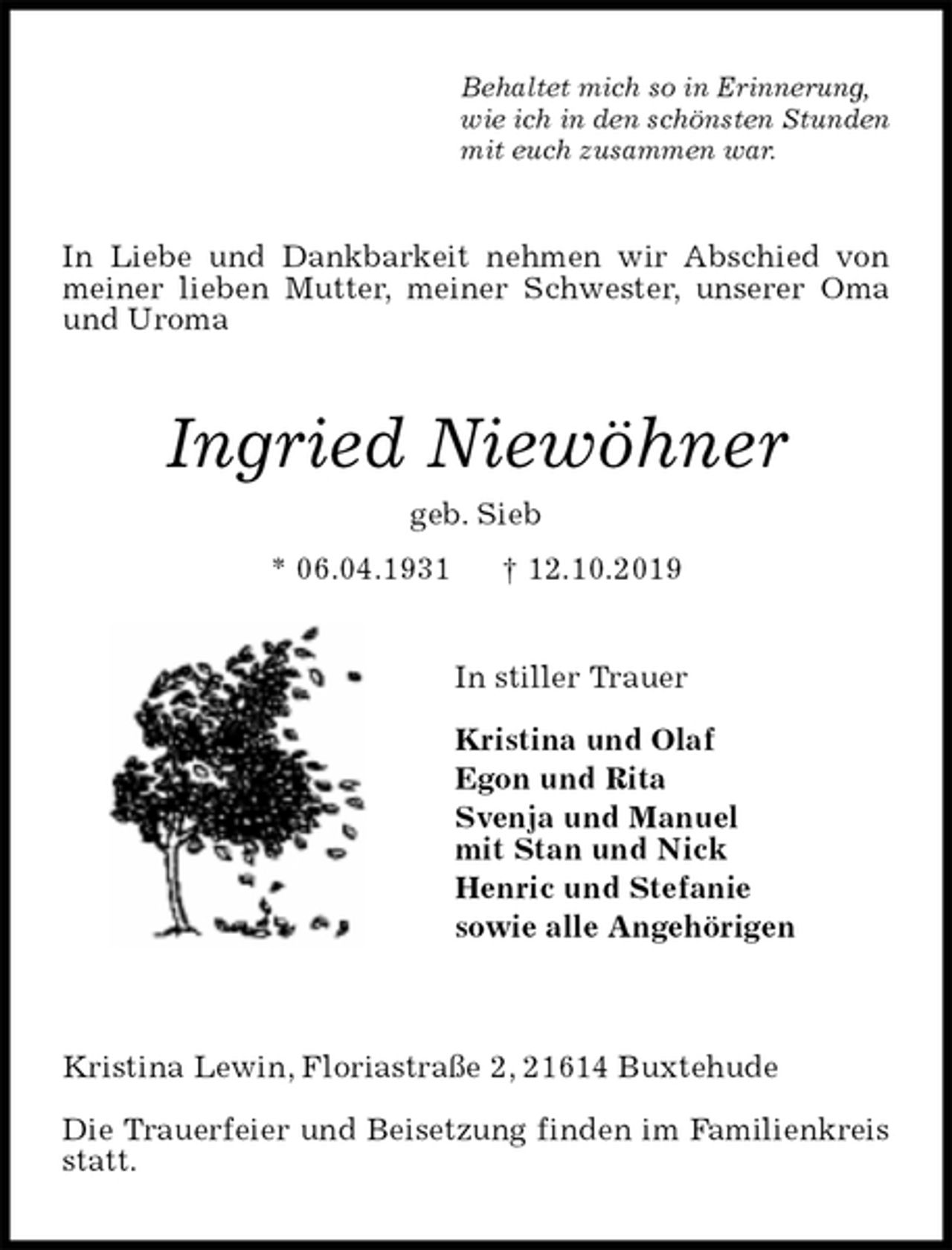 <p>Behaltet mich so in Erinnerung,<br />wie ich in den schönsten Stunden<br />mit euch zusammen war.<br />In Liebe und Dankbarkeit nehmen wir Abschied von meiner lieben Mutter, meiner Schwester, unserer Oma und Uroma<br />Ingried Niewöhner<br />geb. Sieb<br />* 06.04.1931 † 12.10.2019<br />In stiller Trauer</p>
<p>Kristina und Olaf<br />Egon und Rita<br />Svenja und Manuel<br />mit Stan und Nick<br />Henric und Stefanie<br />sowie alle Angehörigen</p>
<p>Kristina Lewin, Floriastraße 2, 21614 Buxtehude</p>
<p>Die Trauerfeier und Beisetzung finden im Familienkreis statt.</p>
