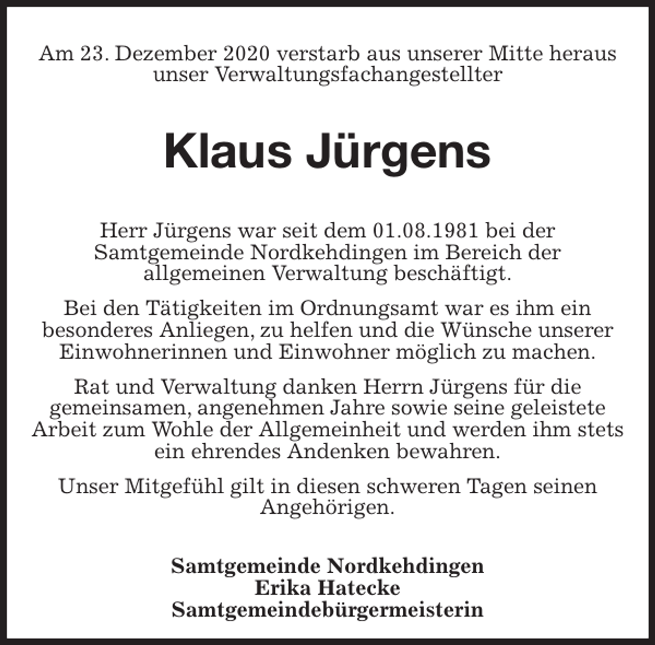<p>Am 23. Dezember 2020 verstarb aus unserer Mitte heraus unser Verwaltungsfachangestellter<br />Klaus Jürgens<br />Herr Jürgens war seit dem 01.08.1981 bei der<br />Samtgemeinde Nordkehdingen im Bereich der<br />allgemeinen Verwaltung beschäftigt.<br />Bei den Tätigkeiten im Ordnungsamt war es ihm ein<br />besonderes Anliegen, zu helfen und die Wünsche unserer Einwohnerinnen und Einwohner möglich zu machen.<br />Rat und Verwaltung danken Herrn Jürgens für die<br />gemeinsamen, angenehmen Jahre sowie seine geleistete<br />Arbeit zum Wohle der Allgemeinheit und werden ihm stets ein ehrendes Andenken bewahren.<br />Unser Mitgefühl gilt in diesen schweren Tagen seinen<br />Angehörigen.<br />Samtgemeinde Nordkehdingen<br />Erika Hatecke<br />Samtgemeindebürgermeisterin</p>