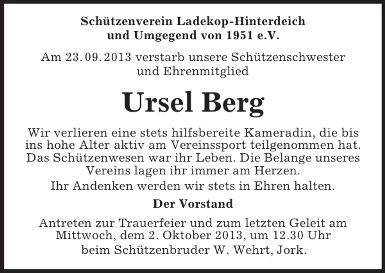 <p>Schützenverein Ladekop-Hinterdeich<br />und Umgegend von 1951 e.V.<br />Am 23. 09. 2013 verstarb unsere Schützenschwester<br />und Ehrenmitglied</p>
<p>Ursel Berg<br />Wir verlieren eine stets hilfsbereite Kameradin, die bis<br />ins hohe Alter aktiv am Vereinssport teilgenommen hat.<br />Das Schützenwesen war ihr Leben. Die Belange unseres<br />Vereins lagen ihr immer am Herzen.<br />Ihr Andenken werden wir stets in Ehren halten.<br />Der Vorstand<br />Antreten zur Trauerfeier und zum letzten Geleit am<br />Mittwoch, dem 2. Oktober 2013, um 12.30 Uhr<br />beim Schützenbruder W. Wehrt, Jork.</p>
