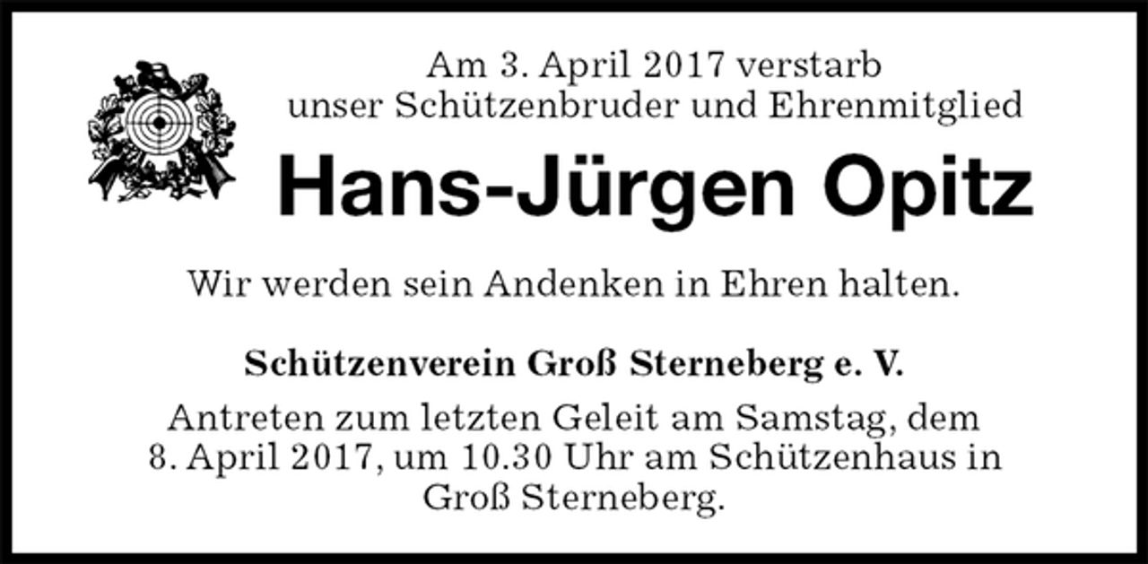 <p>Am 3. April 2017 verstarb<br />unser Schützenbruder und Ehrenmitglied<br />Hans-Jürgen Opitz<br />Wir werden sein Andenken in Ehren halten.</p>
<p>Schützenverein Groß Sterneberg e. V.<br />Antreten zum letzten Geleit am Samstag, dem<br />8. April 2017, um 10.30 Uhr am Schützenhaus in<br />Groß Sterneberg.</p>
