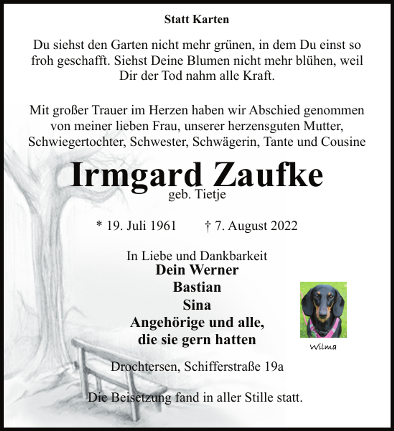 <p>Statt Karten<br />Du siehst den Garten nicht mehr grünen, in dem Du einst so<br />froh geschafft. Siehst Deine Blumen nicht mehr blühen, weil<br />Dir der Tod nahm alle Kraft.<br />Mit großer Trauer im Herzen haben wir Abschied genommen<br />von meiner lieben Frau, unserer herzensguten Mutter,<br />Schwiegertochter, Schwester, Schwägerin, Tante und Cousine<br />Irmgard Zaufke<br />* 19. Juli 1961 † 7. August 2022<br />geb. Tietje<br />Dein Werner<br />Bastian<br />Sina<br />Angehörige und alle,<br />die sie gern hatten<br />Drochtersen, Schifferstraße 19a<br />Die Beisetzung fand in aller Stille statt.</p>