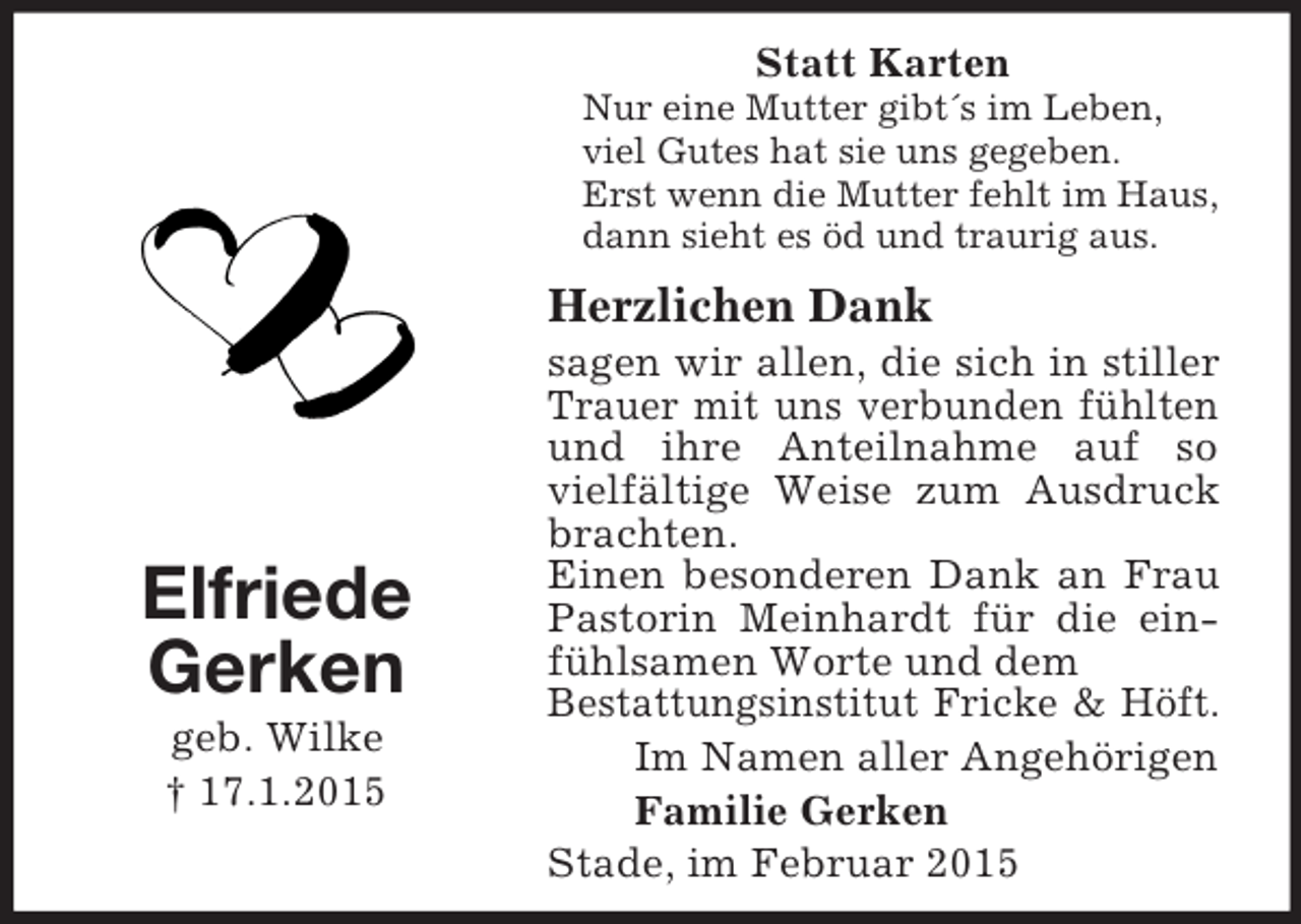 <p>Elfriede<br />Gerken<br />geb. Wilke<br />† 17.1.2015<br />Statt Karten<br />Nur eine Mutter gibt´s im Leben,<br />viel Gutes hat sie uns gegeben.<br />Erst wenn die Mutter fehlt im Haus,<br />dann sieht es öd und traurig aus.<br />Herzlichen Dank<br />sagen wir allen, die sich in stiller Trauer mit uns verbunden fühlten und ihre Anteilnahme auf so vielfältige Weise zum Ausdruck brachten.<br />Einen besonderen Dank an Frau Pastorin Meinhardt für die ein- fühlsamen Worte und dem<br />Bestattungsinstitut Fricke</p>