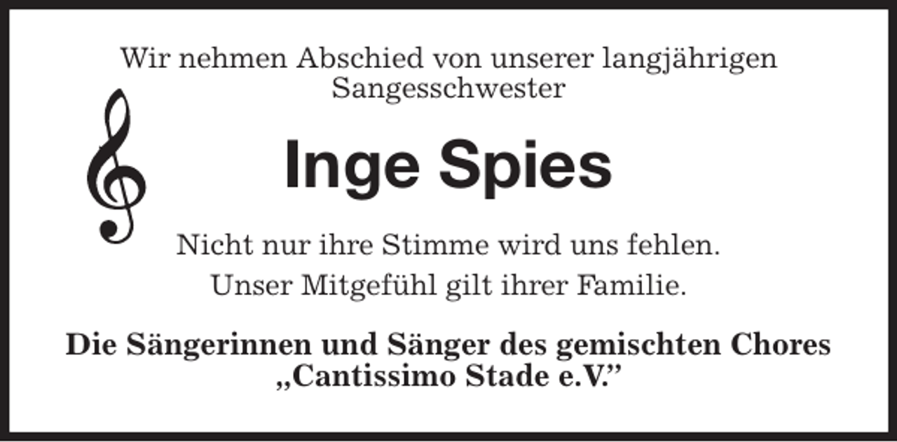 <p>Wir nehmen Abschied von unserer langjährigen<br />Sangesschwester<br />Inge Spies<br />Nicht nur ihre Stimme wird uns fehlen.<br />Unser Mitgefühl gilt ihrer Familie.<br />Die Sängerinnen und Sänger des gemischten Chores<br />„Cantissimo Stade e.V.”</p>