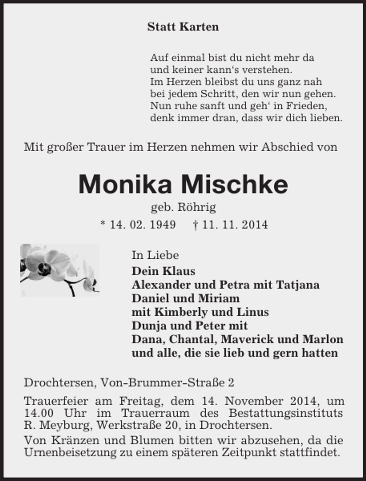 <p>Statt Karten<br />Auf einmal bist du nicht mehr da<br />und keiner kann‘s verstehen.<br />Im Herzen bleibst du uns ganz nah<br />bei jedem Schritt, den wir nun gehen.<br />Nun ruhe sanft und geh‘ in Frieden,<br />denk immer dran, dass wir dich lieben.<br />Mit großer Trauer im Herzen nehmen wir Abschied von<br />Monika Mischke<br />geb. Röhrig<br />* 14. 02. 1949 † 11. 11. 2014<br />In Liebe<br />Dein Klaus<br />Alexander und Petra mit Tatjana<br />Daniel und Miriam<br />mit Kimberly und Linus<br />Dunja und Peter mit<br />Dana, Chantal, Maverick und Marlon<br />und alle, die sie lieb und gern hatten<br />Drochtersen, Von-Brummer-Straße 2<br />Trauerfeier am Freitag, dem 14. November 2014, um 14.00 Uhr im Trauerraum des Bestattungsinstituts<br />R. Meyburg, Werkstraße 20, in Drochtersen.<br />Von Kränzen und Blumen bitten wir abzusehen, da die Urnenbeisetzung zu einem späteren Zeitpunkt stattfindet.</p>