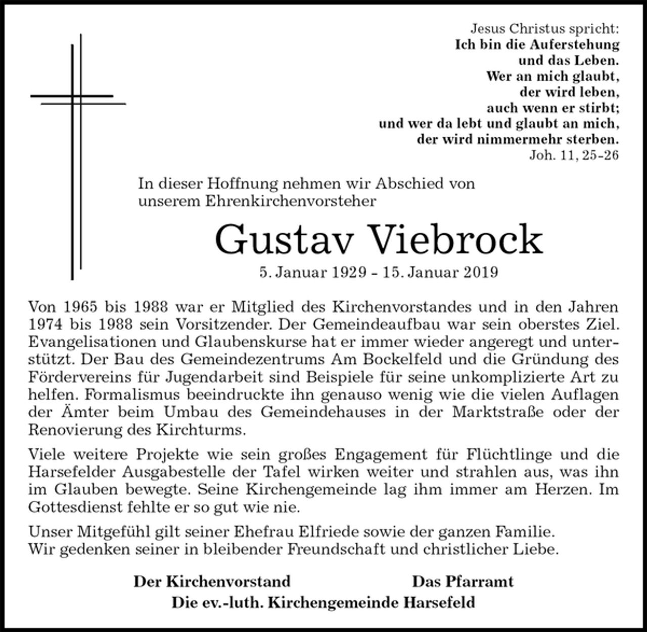 <p>Jesus Christus spricht:<br />Ich bin die Auferstehung<br />und das Leben.<br />Wer an mich glaubt,<br />der wird leben,<br />auch wenn er stirbt;<br />und wer da lebt und glaubt an mich,<br />der wird nimmermehr sterben.<br />Joh. 11, 25-26<br />In dieser Hoffnung nehmen wir Abschied von<br />unserem Ehrenkirchenvorsteher<br />Gustav Viebrock<br />5. Januar 1929 - 15. Januar 2019<br />Von 1965 bis 1988 war er Mitglied des Kirchenvorstandes und in den Jahren 1974 bis 1988 sein Vorsitzender. Der Gemeindeaufbau war sein oberstes Ziel. Evangelisationen und Glaubenskurse hat er immer wieder angeregt und unterstützt. Der Bau des Gemeindezentrums Am Bockelfeld und die Gründung des Fördervereins für Jugendarbeit sind Beispiele für seine unkomplizierte Art zu helfen. Formalismus beeindruckte ihn genauso wenig wie die vielen Auflagen der Ämter beim Umbau des Gemeindehauses in der Marktstraße oder der<br />Renovierung des Kirchturms.<br />Viele weitere Projekte wie sein großes Engagement für Flüchtlinge und die Harsefelder Ausgabestelle der Tafel wirken weiter und strahlen aus, was ihn im Glauben bewegte. Seine Kirchengemeinde lag ihm immer am Herzen. Im Gottesdienst fehlte er so gut wie nie.<br />Unser Mitgefühl gilt seiner Ehefrau Elfriede sowie der ganzen Familie.<br />Wir gedenken seiner in bleibender Freundschaft und christlicher Liebe.<br />Der Kirchenvorstand Das Pfarramt<br />Die ev.-luth. Kirchengemeinde Harsefeld</p>