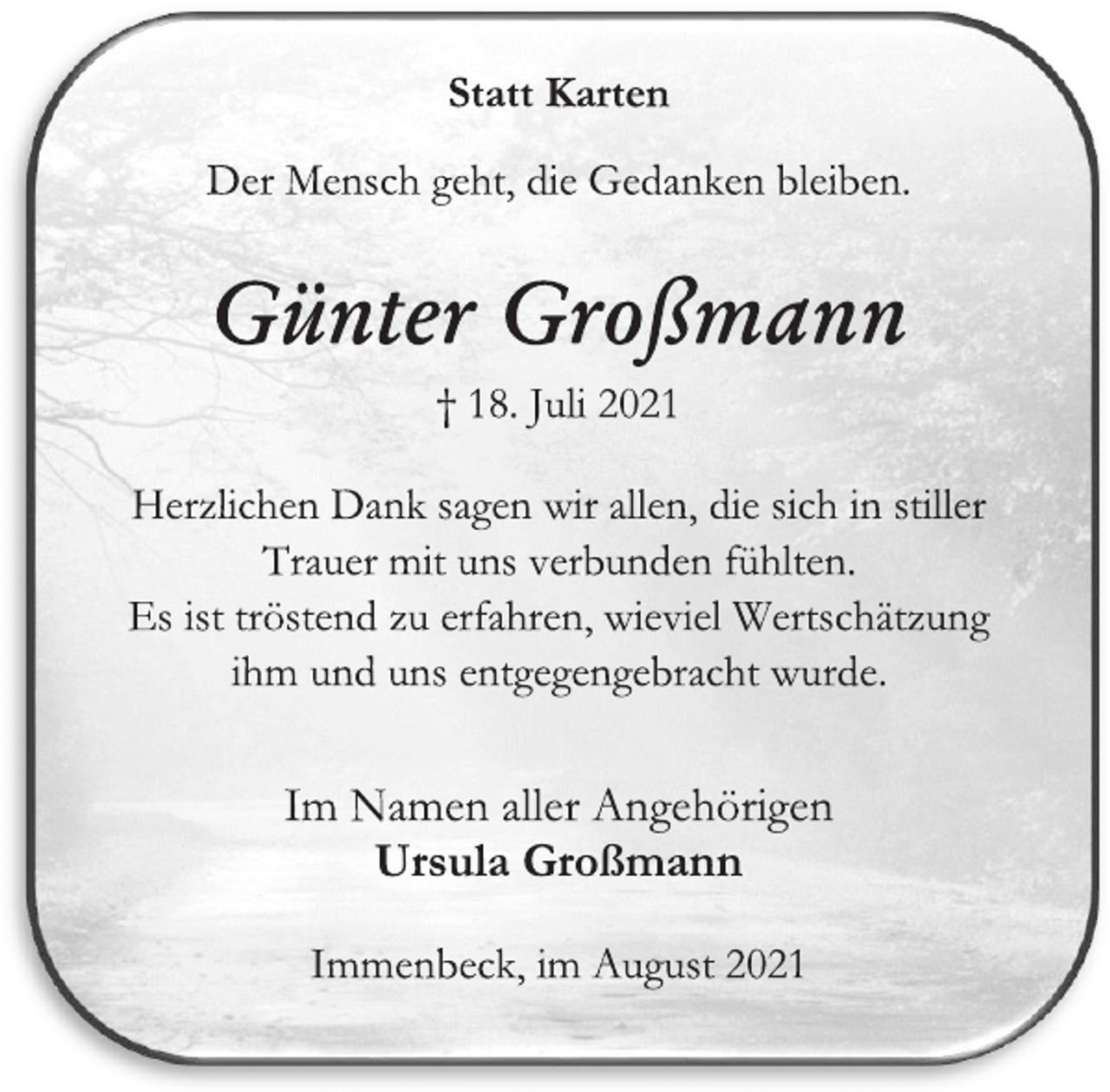 <p>Statt Karten<br />Der Mensch geht, die Gedanken bleiben.<br />Günter Großmann<br />† 18. Juli 2021<br />Herzlichen Dank sagen wir allen, die sich in stiller Trauer mit uns verbunden fühlten.<br />Es ist tröstend zu erfahren, wieviel Wertschätzung<br />ihm und uns entgegengebracht wurde.<br />Im Namen aller Angehörigen<br />Ursula Großmann<br />Immenbeck, im August 2021</p>
