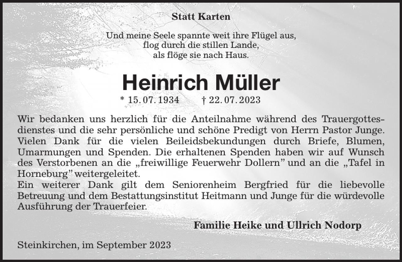 <p>Statt Karten<br />Und meine Seele spannte weit ihre Flügel aus,<br />flog durch die stillen Lande,<br />als flöge sie nach Haus.<br />Heinrich Müller<br />* 15. 07. 1934 † 22. 07. 2023<br />Wir bedanken uns herzlich für die Anteilnahme während des Trauergottesdienstes und die sehr persönliche und schöne Predigt von Herrn Pastor Junge. Vielen Dank für die vielen Beileidsbekundungen durch Briefe, Blumen,<br />Umarmungen und Spenden. Die erhaltenen Spenden haben wir auf Wunsch des Verstorbenen an die „freiwillige Feuerwehr Dollern” und an die „Tafel in Horneburg” weitergeleitet.<br />Ein weiterer Dank gilt dem Seniorenheim Bergfried für die liebevolle<br />Betreuung und dem Bestattungsinstitut Heitmann und Junge für die würdevolle<br />Ausführung der Trauerfeier.<br />Familie Heike und Ullrich Nodorp<br />Steinkirchen, im September 2023</p>