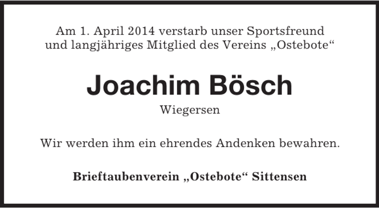 <p>Am 1. April 2014 verstarb unser Sportsfreund<br />und langjähriges Mitglied des Vereins „Ostebote“<br />Joachim Bösch<br />Wiegersen<br />Wir werden ihm ein ehrendes Andenken bewahren.<br />Brieftaubenverein „Ostebote“ Sittensen</p>