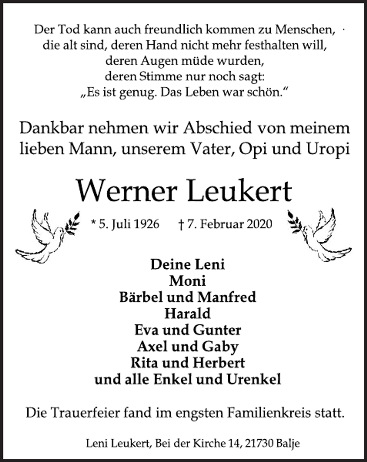 <p>Der Tod kann auch freundlich kommen zu Menschen,<br />die alt sind, deren Hand nicht mehr festhalten will,<br />deren Augen müde wurden,<br />deren Stimme nur noch sagt:<br />„Es ist genug. Das Leben war schön.“<br />Dankbar nehmen wir Abschied von meinem<br />lieben Mann, unserem Vater, Opi und Uropi<br />Werner Leukert<br />* 5. Juli 1926 † 7. Februar 2020<br />Deine Leni<br />Moni<br />Bärbel und Manfred<br />Harald<br />Eva und Gunter<br />Axel und Gaby<br />Rita und Herbert<br />und alle Enkel und Urenkel<br />Die Trauerfeier fand im engsten Familienkreis statt.<br />Leni Leukert, Bei der Kirche 14, 21730 Balje</p>