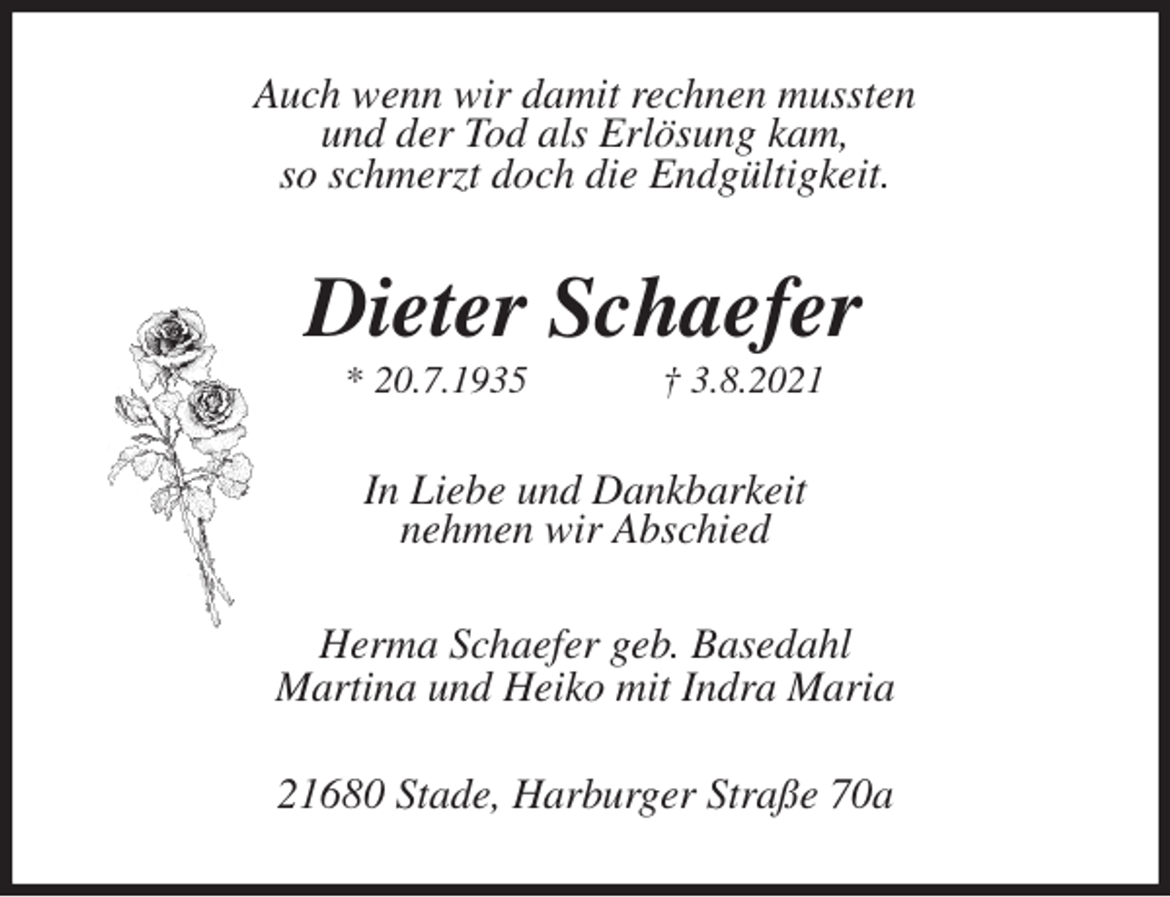 <p>Auch wenn wir damit rechnen mussten<br />und der Tod als Erlösung kam,<br />so schmerzt doch die Endgültigkeit.<br />Dieter Schaefer<br />* 20.7.1935 † 3.8.2021<br />In Liebe und Dankbarkeit<br />nehmen wir Abschied<br />Herma Schaefer geb. Basedahl<br />Martina und Heiko mit Indra Maria<br />21680 Stade, Harburger Straße 70a</p>