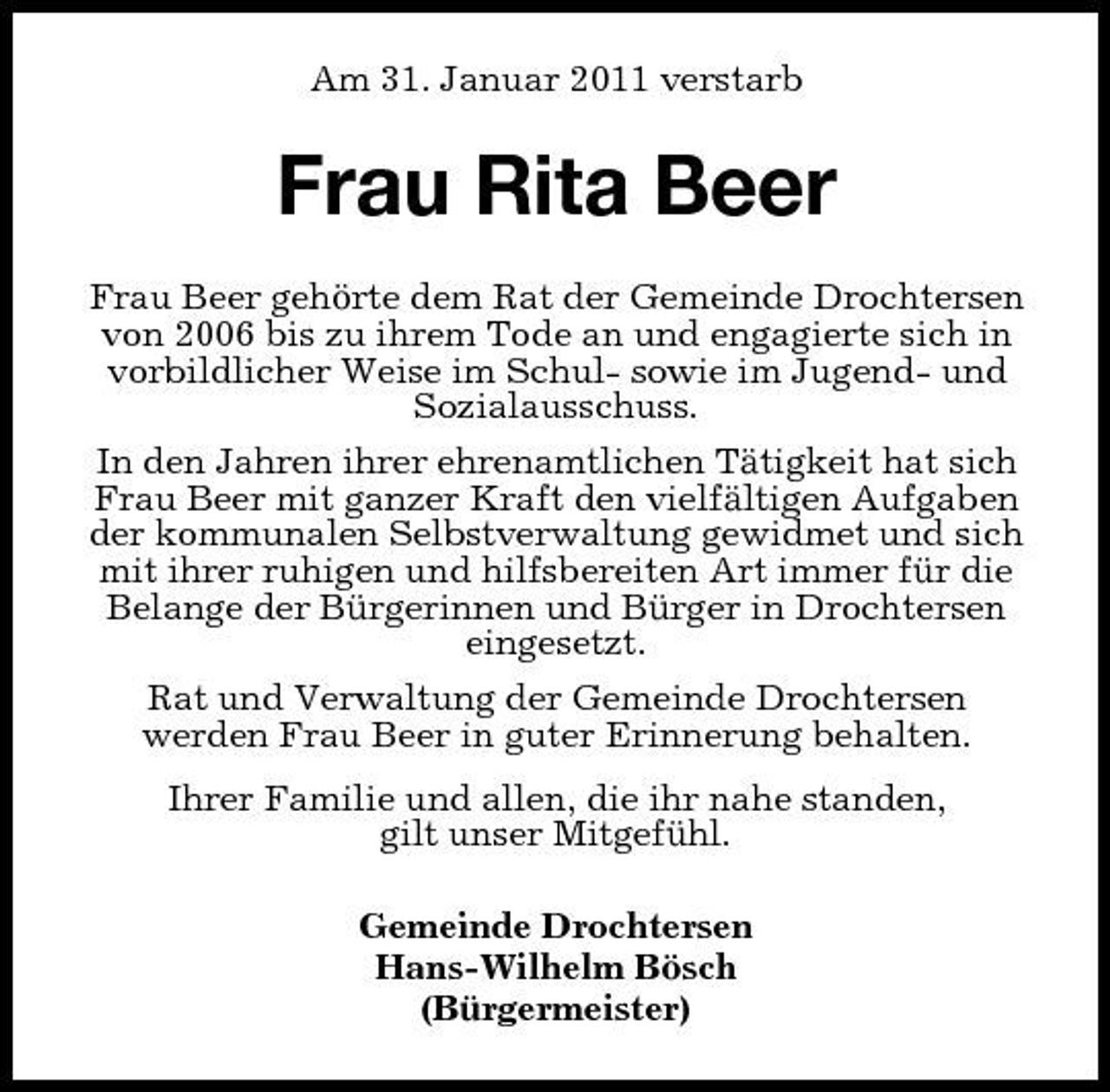 <p>Am 31. Januar 2011 verstarb</p><p>Frau Rita Beer<br />Frau Beer gehörte dem Rat der Gemeinde Drochtersen von 2006 bis zu ihrem Tode an und engagierte sich in vorbildlicher Weise im Schul- sowie im Jugend- und Sozialausschuss. In den Jahren ihrer ehrenamtlichen Tätigkeit hat sich Frau Beer mit ganzer Kraft den vielfältigen Aufgaben der kommunalen Selbstverwaltung gewidmet und sich mit ihrer ruhigen und hilfsbereiten Art immer für die Belange der Bürgerinnen und Bürger in Drochtersen eingesetzt. Rat und Verwaltung der Gemeinde Drochtersen werden Frau Beer in guter Erinnerung behalten. Ihrer Familie und allen, die ihr nahe standen, gilt unser Mitgefühl. Gemeinde Drochtersen Hans-Wilhelm Bösch (Bürgermeister)</p>