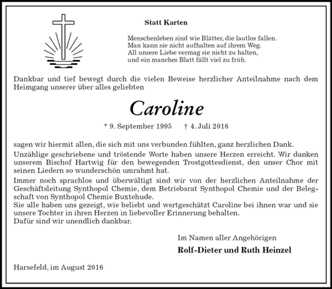 <p>Statt Karten<br />Menschenleben sind wie Blätter, die lautlos fallen.<br />Man kann sie nicht aufhalten auf ihrem Weg.<br />All unsere Liebe vermag sie nicht zu halten,<br />und ein manches Blatt fällt viel zu früh.<br />Dankbar und tief bewegt durch die vielen Beweise herzlicher Anteilnahme nach dem Heimgang unserer über alles geliebten<br />Caroline<br />* 9. September 1995 † 4. Juli 2016<br />sagen wir hiermit allen, die sich mit uns verbunden fühlten, ganz herzlichen Dank.<br />Unzählige geschriebene und tröstende Worte haben unsere Herzen erreicht. Wir danken unserem Bischof Hartwig für den bewegenden Trostgottesdienst, den unser Chor mit<br />seinen Liedern so wunderschön umrahmt hat.<br />Immer noch sprachlos und überwältigt sind wir von der herzlichen Anteilnahme der<br />Geschäftsleitung Synthopol Chemie, dem Betriebsrat Synthopol Chemie und der Belegschaft von Synthopol Chemie Buxtehude.<br />Sie alle haben uns gezeigt, wie beliebt und wertgeschätzt Caroline bei ihnen war und sie unsere Tochter in ihren Herzen in liebevoller Erinnerung behalten.<br />Dafür sind wir unendlich dankbar.<br />Im Namen aller Angehörigen<br />Rolf-Dieter und Ruth Heinzel<br />Harsefeld, im August 2016</p>
