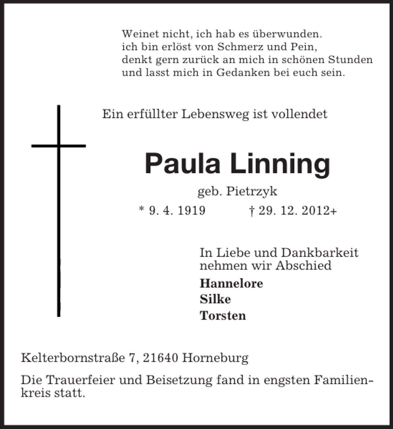 <p>Weinet nicht, ich hab es überwunden.<br />ich bin erlöst von Schmerz und Pein,<br />denkt gern zurück an mich in schönen Stunden<br />und lasst mich in Gedanken bei euch sein.</p><p>Ein erfüllter Lebensweg ist vollendet</p><p>Paula Linning<br />geb. Pietrzyk<br />* 9. 4. 1919</p><p>† 29. 12. 2012+</p><p>In Liebe und Dankbarkeit<br />nehmen wir Abschied<br />Hannelore<br />Silke<br />Torsten</p><p>Kelterbornstraße 7, 21640 Horneburg<br />Die Trauerfeier und Beisetzung fand in engsten Familienkreis statt.</p>