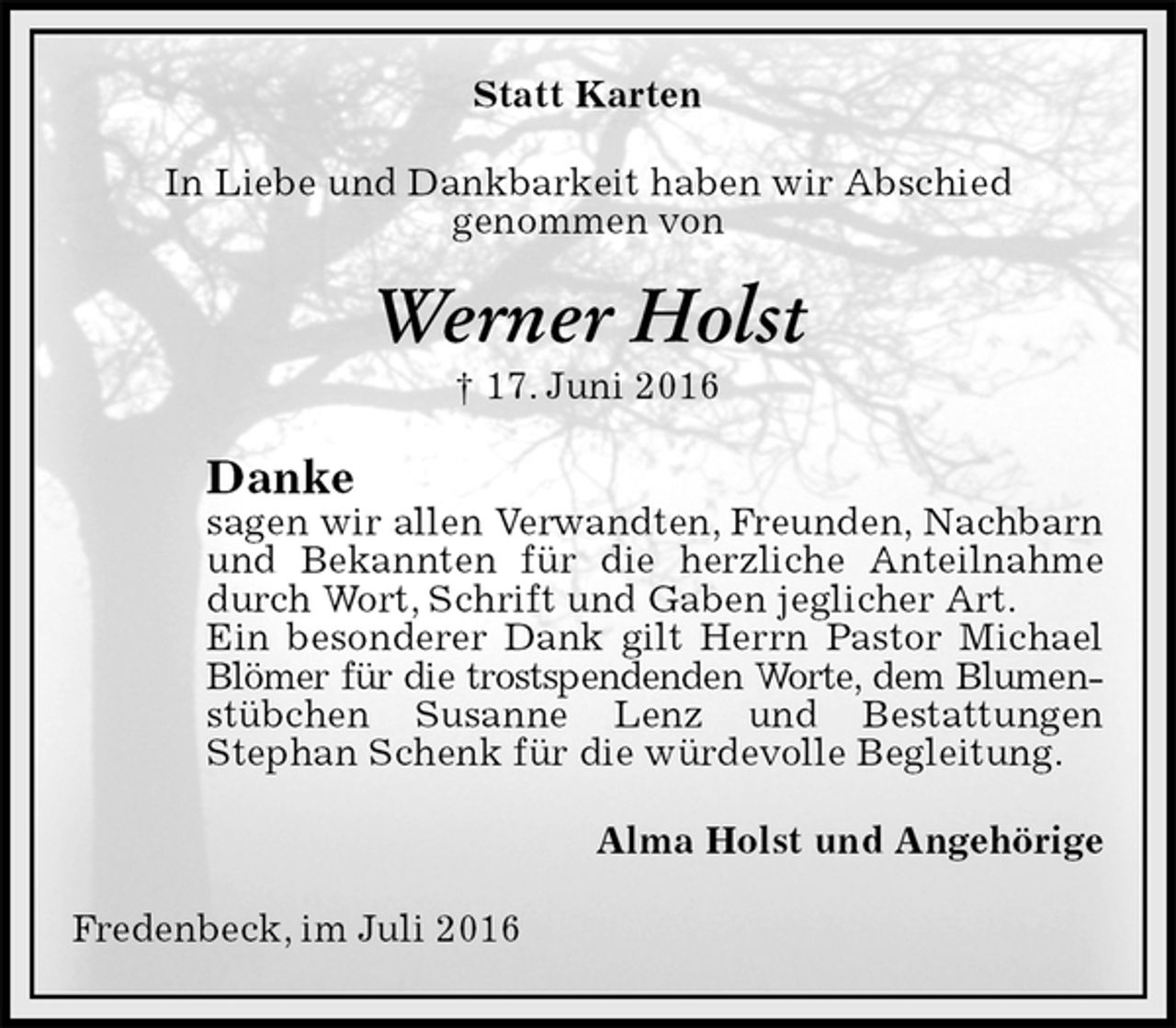 <p>Statt Karten<br />In Liebe und Dankbarkeit haben wir Abschied<br />genommen von<br />Werner Holst<br />† 17. Juni 2016<br />Danke<br />sagen wir allen Verwandten, Freunden, Nachbarn und Bekannten für die herzliche Anteilnahme durch Wort, Schrift und Gaben jeglicher Art.<br />Ein besonderer Dank gilt Herrn Pastor Michael Blömer für die trostspendenden Worte, dem Blumen-<br />stübchen Susanne Lenz und Bestattungen<br />Stephan Schenk für die würdevolle Begleitung.<br />Alma Holst und Angehörige<br />Fredenbeck, im Juli 2016</p>