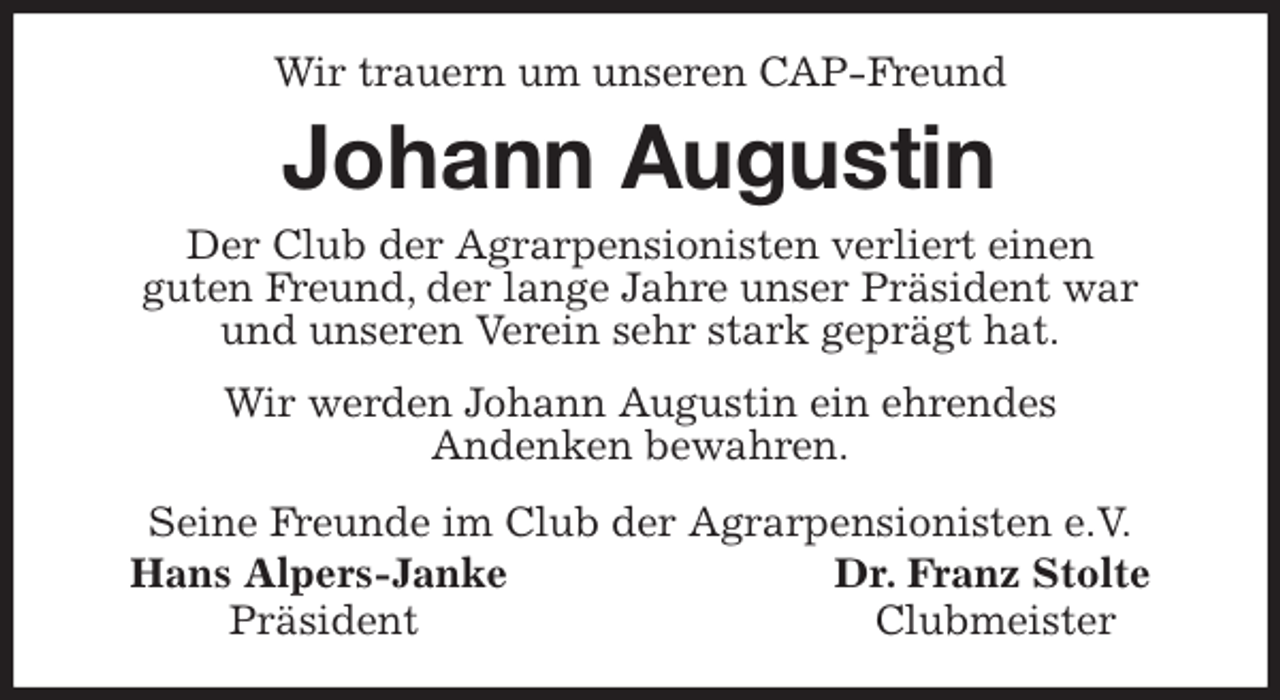 <p>Wir trauern um unseren CAP-Freund<br />Johann Augustin<br />Seine Freunde im Club der Agrarpensionisten e.V.<br />Hans Alpers-Janke Dr. Franz Stolte<br />Präsident Clubmeister<br />Der Club der Agrarpensionisten verliert einen<br />guten Freund, der lange Jahre unser Präsident war<br />und unseren Verein sehr stark geprägt hat.</p><p>Wir werden Johann Augustin ein ehrendes<br />Andenken bewahren.</p>