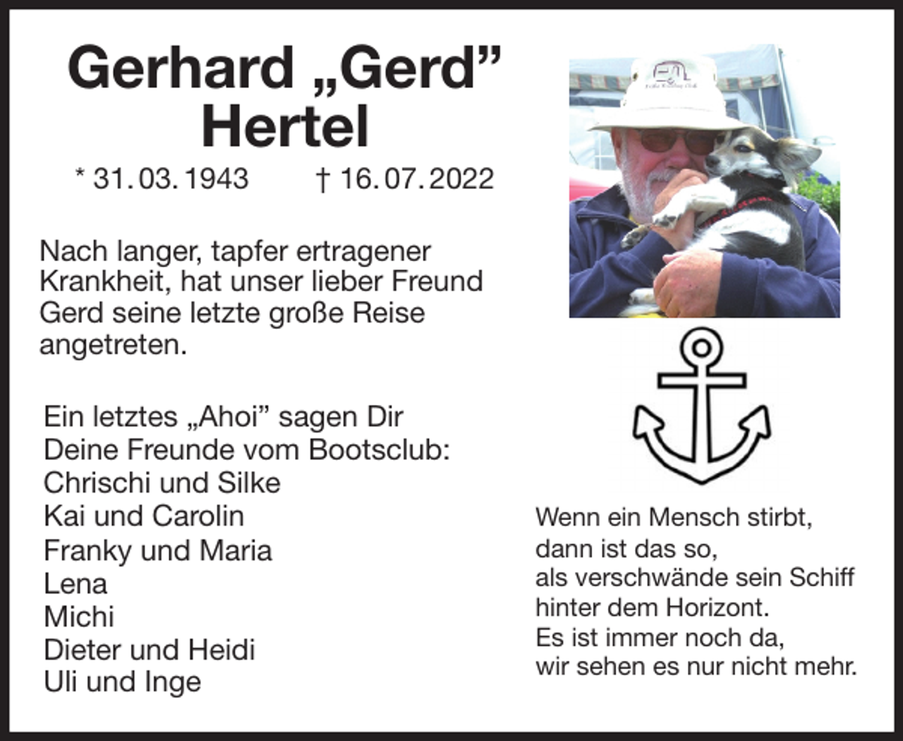<p>Gerhard „Gerd” Hertel<br />* 31. 03. 1943 † 16. 07. 2022<br />Nach langer, tapfer ertragener<br />Krankheit, hat unser lieber Freund<br />Gerd seine letzte große Reise<br />angetreten.<br />Ein letztes „Ahoi” sagen Dir<br />Deine Freunde vom Bootsclub:<br />Chrischi und Silke<br />Kai und Carolin<br />Franky und Maria<br />Lena<br />Michi<br />Dieter und Heidi<br />Uli und Inge<br />Wenn ein Mensch stirbt,<br />dann ist das so,<br />als verschwände sein Schiff<br />hinter dem Horizont.<br />Es ist immer noch da,<br />wir sehen es nur nicht mehr.</p>