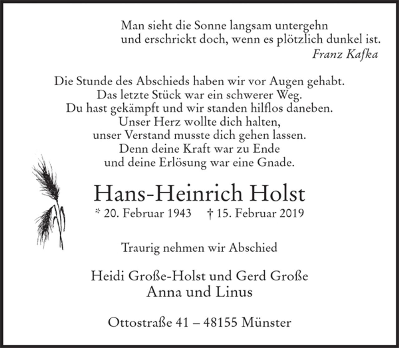 <p>Man sieht die Sonne langsam untergehn<br />und erschrickt doch, wenn es plötzlich dunkel ist.<br />Franz Kafka</p>
<p>Die Stunde des Abschieds haben wir vor Augen gehabt.<br />Das letzte Stück war ein schwerer Weg. Du hast gekämpft und wir standen hilflos daneben. Unser Herz wollte dich halten, unser Verstand musste dich gehen lassen.<br />Denn deine Kraft war zu Ende und deine Erlösung war eine Gnade.</p>
<p>Hans-Heinrich Holst<br />* 20. Februar 1943 † 15. Februar 2019</p>
<p>Traurig nehmen wir Abschied<br />Heidi Große-Holst und Gerd Große<br />Anna und Linus<br />Ottostraße 41 - 48155 Münster</p>