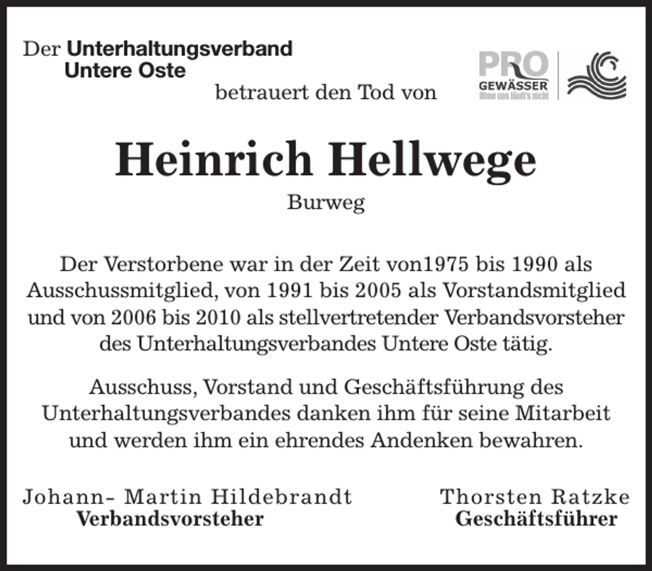 <p>Der Unterhaltungsverband<br />Untere Oste<br />betrauert den Tod von<br />Heinrich Hellwege<br />Burweg<br />Der Verstorbene war in der Zeit von1975 bis 1990 als<br />Ausschussmitglied, von 1991 bis 2005 als Vorstandsmitglied und von 2006 bis 2010 als stellvertretender Verbandsvorsteher<br />des Unterhaltungsverbandes Untere Oste tätig.<br />Ausschuss, Vorstand und Geschäftsführung des<br />Unterhaltungsverbandes danken ihm für seine Mitarbeit und werden ihm ein ehrendes Andenken bewahren.<br />Johann- Martin Hildebrandt Thorsten Ratzke<br />Verbandsvorsteher Geschäftsführer</p>