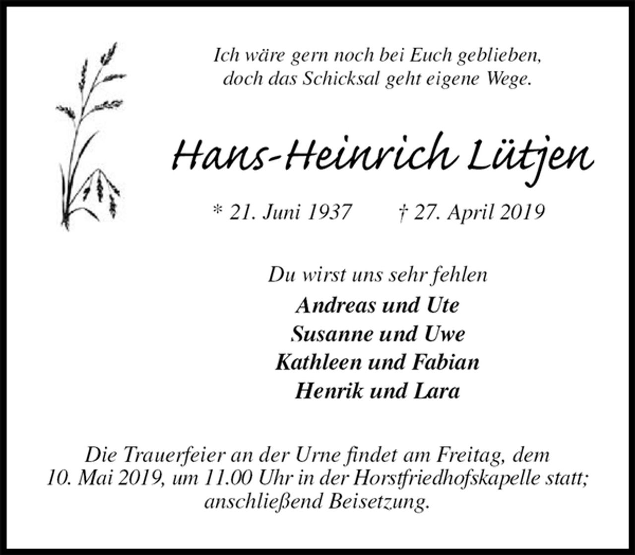 <p>Ich wäre gern noch bei Euch geblieben,<br />doch das Schicksal geht eigene Wege.<br />Hans-Heinrich Lütjen<br />* 21. Juni 1937 † 27. April 2019<br />Du wirst uns sehr fehlen<br />Andreas und Ute<br />Susanne und Uwe<br />Kathleen und Fabian<br />Henrik und Lara<br />Die Trauerfeier an der Urne findet am Freitag, dem<br />10. Mai 2019, um 11.00 Uhr in der Horstfriedhofskapelle statt;<br />anschließend Beisetzung.</p>