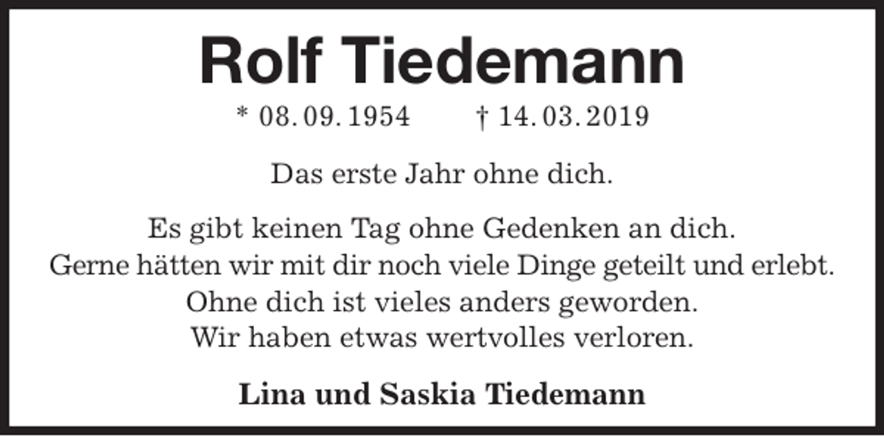 <p>Rolf Tiedemann<br />* 08. 09. 1954 † 14. 03. 2019<br />Das erste Jahr ohne dich.<br />Es gibt keinen Tag ohne Gedenken an dich.<br />Gerne hätten wir mit dir noch viele Dinge geteilt und erlebt.<br />Ohne dich ist vieles anders geworden.<br />Wir haben etwas wertvolles verloren.</p>
<p>Lina und Saskia Tiedemann</p>