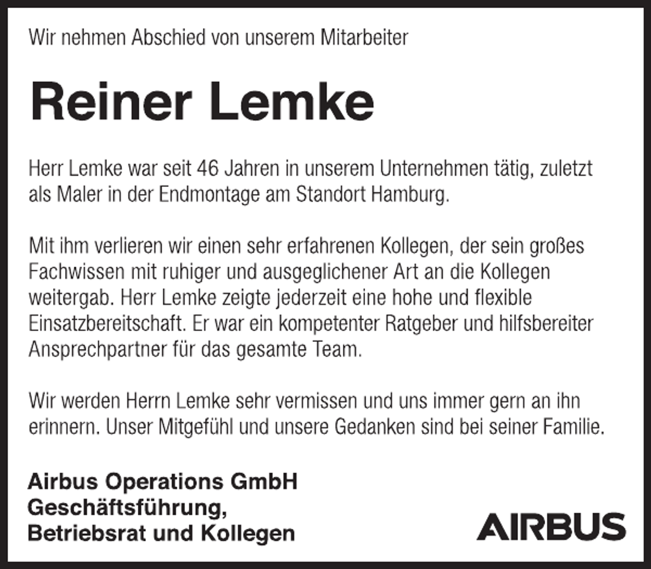 <p>Wir nehmen Abschied von unserem Mitarbeiter</p><p>Reiner Lemke</p><p>Herr Lemke war seit 46 Jahren in unserem Unternehmen tätig, zuletzt als Maler in der Endmontage am Standort Hamburg.</p><p>Mit ihm verlieren wir einen sehr erfahrenen Kollegen, der sein großes Fachwissen mit ruhiger und ausgeglichener Art an die Kollegen weitergab. Herr Lemke zeigte jederzeit eine hohe und flexible Einsatzbereitschaft. Er war ein kompetenter Ratgeber und hilfsbereiter Ansprechpartner für das gesamte Team.</p><p>Wir werden Herrn Lemke sehr vermissen und uns immer gern an ihn<br />erinnern.<br />Unser Mitgefühl und unsere Gedanken sind bei seiner Familie.</p><p>Airbus Operations GmbH</p><p>Geschäftsführung,<br />Betriebsrat und Kollegen</p>