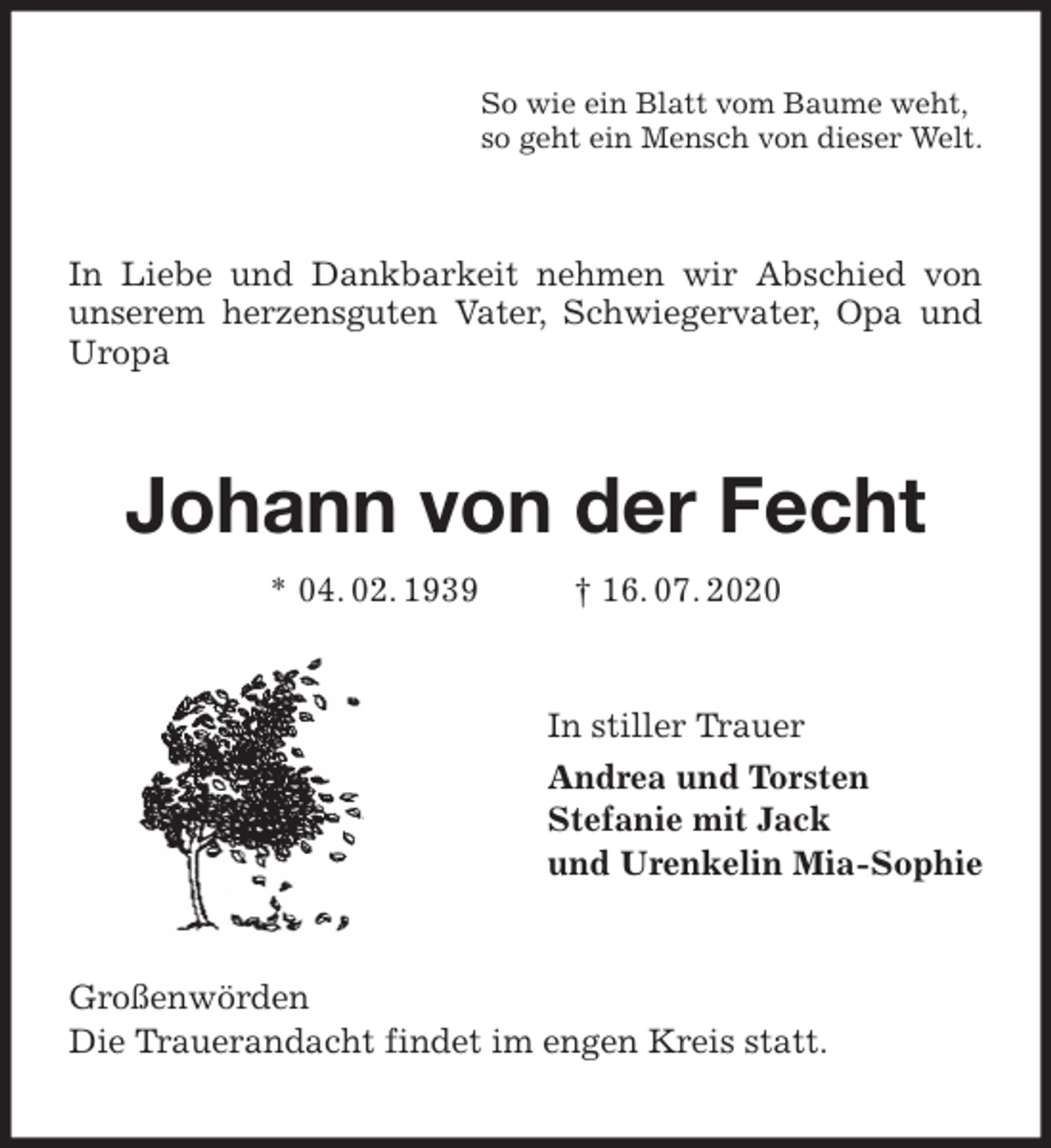 <p>So wie ein Blatt vom Baume weht,<br />so geht ein Mensch von dieser Welt.<br />In Liebe und Dankbarkeit nehmen wir Abschied von unserem herzensguten Vater, Schwiegervater, Opa und Uropa<br />Johann von der Fecht<br />* 04. 02. 1939 † 16. 07. 2020<br />In stiller Trauer<br />Andrea und Torsten<br />Stefanie mit Jack<br />und Urenkelin Mia-Sophie<br />Großenwörden<br />Die Trauerandacht findet im engen Kreis statt.</p>