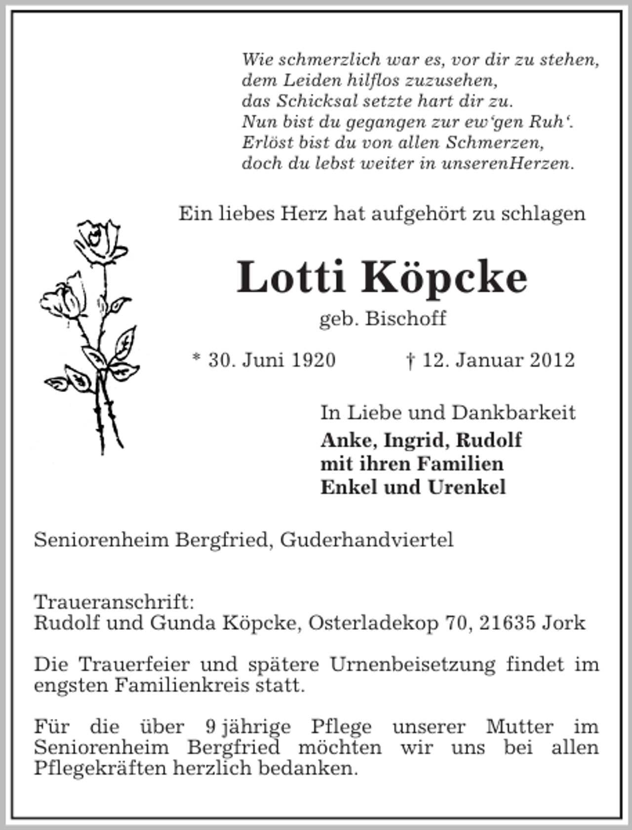<p>Wie schmerzlich war es, vor dir zu stehen,<br />dem Leiden hilflos zuzusehen,<br />das Schicksal setzte hart dir zu.<br />Nun bist du gegangen zur ew‘gen Ruh‘.<br />Erlöst bist du von allen Schmerzen,<br />doch du lebst weiter in unserenHerzen.</p><p>Ein liebes Herz hat aufgehört zu schlagen</p><p>Lotti Köpcke<br />geb. Bischoff<br />* 30. Juni 1920</p><p>† 12. Januar 2012</p><p>In Liebe und Dankbarkeit<br />Anke, Ingrid, Rudolf<br />mit ihren Familien<br />Enkel und Urenkel<br />Seniorenheim Bergfried, Guderhandviertel<br />Traueranschrift:<br />Rudolf und Gunda Köpcke, Osterladekop 70, 21635 Jork<br />Die Trauerfeier und spätere Urnenbeisetzung findet im<br />engsten Familienkreis statt.<br />Für die über 9 jährige Pflege unserer Mutter im<br />Seniorenheim Bergfried möchten wir uns bei allen<br />Pflegekräften herzlich bedanken.</p>