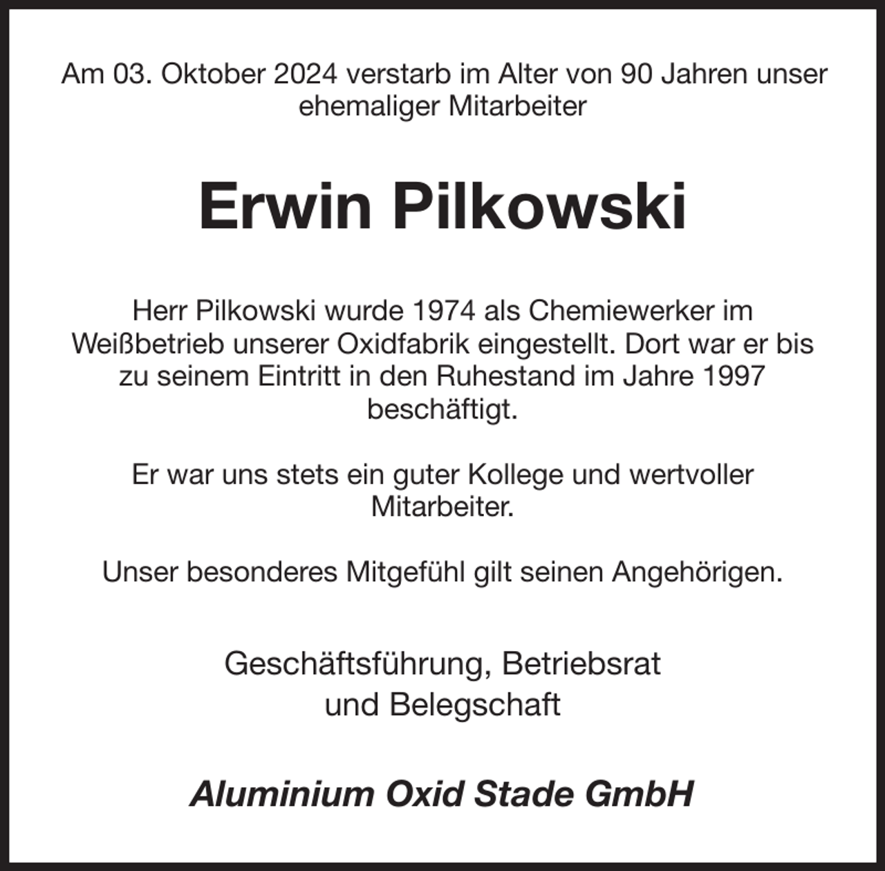 <p>Am 03. Oktober 2024 verstarb im Alter von 90 Jahren unser ehemaliger Mitarbeiter<br />Erwin Pilkowski<br />Herr Pilkowski wurde 1974 als Chemiewerker im<br />Weißbetrieb unserer Oxidfabrik eingestellt. Dort war er bis zu seinem Eintritt in den Ruhestand im Jahre 1997<br />beschäftigt.</p><p>Er war uns stets ein guter Kollege und wertvoller<br />Mitarbeiter.</p><p>Unser besonderes Mitgefühl gilt seinen Angehörigen.<br />Geschäftsführung, Betriebsrat<br />und Belegschaft<br />Aluminium Oxid Stade GmbH</p>